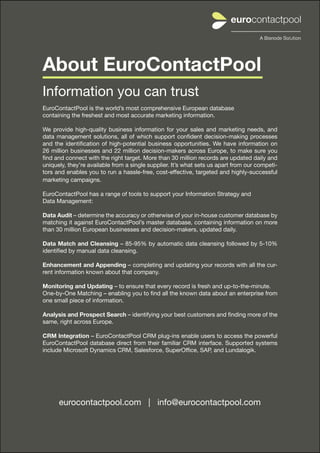 About EuroContactPool
Information you can trust
EuroContactPool is the world’s most comprehensive European database
containing the freshest and most accurate marketing information.

We provide high-quality business information for your sales and marketing needs, and
data management solutions, all of which support confident decision-making processes
and the identification of high-potential business opportunities. We have information on
26 million businesses and 22 million decision-makers across Europe, to make sure you
find and connect with the right target. More than 30 million records are updated daily and
uniquely, they’re available from a single supplier. It’s what sets us apart from our competi-
tors and enables you to run a hassle-free, cost-effective, targeted and highly-successful
marketing campaigns.

EuroContactPool has a range of tools to support your Information Strategy and
Data Management:

Data Audit – determine the accuracy or otherwise of your in-house customer database by
matching it against EuroContactPool’s master database, containing information on more
than 30 million European businesses and decision-makers, updated daily.

Data Match and Cleansing – 85-95% by automatic data cleansing followed by 5-10%
identified by manual data cleansing.

Enhancement and Appending – completing and updating your records with all the cur-
rent information known about that company.

Monitoring and Updating – to ensure that every record is fresh and up-to-the-minute.
One-by-One Matching – enabling you to find all the known data about an enterprise from
one small piece of information.

Analysis and Prospect Search – identifying your best customers and finding more of the
same, right across Europe.

CRM Integration – EuroContactPool CRM plug-ins enable users to access the powerful
EuroContactPool database direct from their familiar CRM interface. Supported systems
include Microsoft Dynamics CRM, Salesforce, SuperOffice, SAP, and Lundalogik.




      eurocontactpool.com | info@eurocontactpool.com


       eurocontactpool.com | info@eurocontactpool.com | +46 (0)31 10 52 50                      11
 