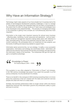 Why Have an Information Strategy?

Technology might make aspects of our lives simpler but in business terms the
speed of technological development presents challenges in how to manage
it. Information technology has integrated itself into the fabric of businesses to
the extent that it’s often no longer purely an IT team issue and strategies have
to be developed cross-departmentally. The process of managing technology
in the enterprise is getting more complex as it simultaneously becomes more
important.

Information is the single most important resource for almost every business
- affecting sales, marketing, human resources and operations. Just as impor-
tantly, almost all management decision-making takes place with reference to
data, examples being: the size of the potential customer base, the value of
current customers, the anticipated return on investment on new projects, and
the levels of staffing and resourcing needed to support them.

Information alone cannot do this, nor can strategy. In reality, in any successful
organisation, information and strategy are inextricably linked. Information will
determine the direction the business should take and strategy will help prioritise
the information needs of the business. The enterprises that get this right will
gain a competitive advantage.




“                                                ”
         Knowledge is Power
             Sir Francis Bacon (1561 – 1626)




This quotation is now often adapted to “Information is Power” and whereas,
in the 16th century, knowledge was power if you used it for yourself, in a 21st
century enterprise, it’s only beneficial if it’s shared.

There is no benefit in the company’s CEO knowing everything there is to know
about the customers if that isn’t shared with the sales and customer services
people who deal with them on a daily basis.

Similarly, the business performance stats no longer remain within the finance
department because that information governs the enterprise’s ability to grow
and even to survive.




             eurocontactpool.com | info@eurocontactpool.com | +46 (0)31 10 52 50     3
 