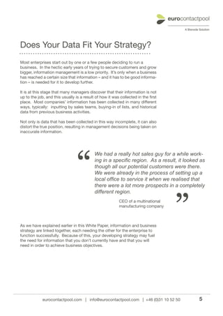 Does Your Data Fit Your Strategy?
Most enterprises start out by one or a few people deciding to run a
business. In the hectic early years of trying to secure customers and grow
bigger, information management is a low priority. It’s only when a business
has reached a certain size that information – and it has to be good informa-
tion – is needed for it to develop further.

It is at this stage that many managers discover that their information is not
up to the job, and this usually is a result of how it was collected in the first
place. Most companies’ information has been collected in many different
ways, typically: inputting by sales teams, buying-in of lists, and historical
data from previous business activities.

Not only is data that has been collected in this way incomplete, it can also
distort the true position, resulting in management decisions being taken on
inaccurate information.




                                 “
                                           We had a really hot sales guy for a while work-
                                           ing in a specific region. As a result, it looked as
                                           though all our potential customers were there.
                                           We were already in the process of setting up a
                                           local office to service it when we realised that
                                           there were a lot more prospects in a completely




                                                                                   ”
                                           different region.
                                                          CEO of a multinational
                                                          manufacturing company



As we have explained earlier in this White Paper, information and business
strategy are linked together, each needing the other for the enterprise to
function successfully. Because of this, your developing strategy may fuel
the need for information that you don’t currently have and that you will
need in order to achieve business objectives.




             eurocontactpool.com | info@eurocontactpool.com | +46 (0)31 10 52 50           5
 