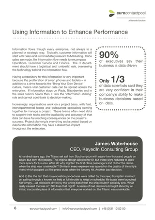Using Information to Enhance Performance

Information flows though every enterprise, not always in a
planned or strategic way. Typically, customer information will
start with Sales and is immediately relevant to Marketing. Once
sales are made, the information flow needs to encompass
                                                                         90%
                                                                         of executives say their
Operations, Customer Service and Finance. The IT depart-
ment should have a logistical and ‘umbrella’ role, overseeing            business is data driven
the technology behind the information flow.

Having a repository for this information is very important
because the proliferation of smart phones and tablets – in
addition to a drive towards the ‘Bring Your Own Device’
                                                                         Only     1/3
                                                                         of data scientists said they
culture, means vital customer data can be spread across the
enterprise. If information stays on iPads, Blackberries and in           are very confident in their
the sales team’s heads then it fails the ‘information sharing’           company’s ability to make
rule and cannot contribute to decision-making.
                                                                         business decisions based
Increasingly, organisations work on a project basis, with fluid,         on data.
interdepartmental teams and outsourced specialists coming
together to manage a project. These teams often need data
to support their tasks and the availability and accuracy of that
data can have far-reaching consequences on the project’s
success. Project planning is everything and a project based on
inaccurate information may have a disastrous impact
throughout the enterprise.




                                                          James Waterhouse
                                                CEO, KeyedIn Consulting Group
     A hundred years ago, the Titanic set sail from Southampton with nearly two thousand people on
     board but only 16 lifeboats. The original design allowed for 64 but these were reduced to allow
     more space for luxuries. After all, why frighten the first class passengers and clutter the decks
     when the ship was ‘unsinkable’? Similarly, every expense was spared on the quality of the ship’s
     rivets which popped out like press studs when the iceberg hit. Another bad decision.

     Add to this the fact that no evacuation procedures were drilled by the crew; its captain insisted
     on sailing through a known ice field at full throttle to keep on schedule; life boats were launched
     half empty….all decisions driven by the wrong belief that the ship couldn’t possibly sink. What
     really caused the loss of 1500 lives that night? A series of bad decisions brought about by an
     initial, inaccurate piece of information that everyone worked on: the Titanic was unsinkable.




 6            eurocontactpool.com | info@eurocontactpool.com | +46 (0)31 10 52 50
 