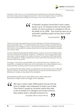 Irrespective of the work you put into developing and implementing an Information Strategy, it
won’t work unless users are engaged and on-side. That will only happen if they can see direct
results from supporting the strategy and if their part in it isn’t too time-consuming.




                               “
                                          A Swedish company found that it took a sales
                                          person up to 15 minutes to find out all the infor-
                                          mation on each customer or prospect to fill out
                                          the fields on its CRM. This could be done by an
                                          automatic updating system at less than a tenth




                                                                                          ”
                                          of the cost.
                                                                    - EuroContactPool



There are still many businesses that cannot take advantage of necessary data because it’s
simply inaccessible. Only 17 % of B2B marketers claim to have access to valuable data that
allowed them to be intelligence-driven in their business decisions. Understanding customers
and markets is only possible by creating infrastructure to make data as available as possible –
with minimum effort.

Customer Relationship Management (CRM) systems, however, are not the complete answer.
You may be familiar with the phrase ‘Rubbish In – Rubbish Out’, which means that the data-
base output is directly related to the quality of the input. Your business’s CRM might enable
you to store details on 10,000 companies but if 40 per cent of them are inaccurate, then you
will have 4,000 wrong records.

Fortunately, most industry-standard CRMs such as Microsoft Dynamics, Salesforce.com,
SuperOffice, Lundalogik and Agile Sales can link seamlessly into a master database such as
EuroContactPool, providing access to accurate data from the desktop interface.

By automating the data quality process, any department can have access to up-to-date data,
allowing marketers to make timely, multidimensional and relevant business decisions, and
allowing your company to stay ahead of the competition.


Demonstrating results can be more difficult and is often longer-term.
Sometimes a single incident will trigger off the realisation.




“
          We have a tailor-made CRM system and we find we
          have to badger new employees to keep it up to date.
          Then there’s usually an occasion where they take
          a call on behalf of a colleague and at that moment,




                                                                         ”
          they realise what a valuable resource it is.
                              - Sue Baker, MD of Lexicon PR Ltd.




8            eurocontactpool.com | info@eurocontactpool.com | +46 (0)31 10 52 50
 