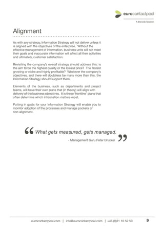 Alignment
As with any strategy, Information Strategy will not deliver unless it
is aligned with the objectives of the enterprise. Without the
effective management of information, business units will not meet
their goals and inaccurate information will affect all their activities
and ultimately, customer satisfaction.

Revisiting the company’s overall strategy should address this: is
the aim to be the highest quality or the lowest price? The fastest
growing or niche and highly profitable? Whatever the company’s
objectives, and there will doubtless be many more than this, the
Information Strategy should support them.

Elements of the business, such as departments and project
teams, will have their own plans that (in theory) will align with
delivery of the business objectives. It is these ‘frontline’ plans that
often determine which information matters most.

Putting in goals for your Information Strategy will enable you to
monitor adoption of the processes and manage pockets of
non-alignment.




        “        What gets measured, gets managed.
                                            - Management Guru Peter Drucker



                                                                              ”

              eurocontactpool.com | info@eurocontactpool.com | +46 (0)31 10 52 50   9
 