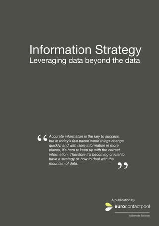 Information Strategy
Leveraging data beyond the data




    “
            Accurate information is the key to success,
            but in today’s fast-paced world things change
            quickly, and with more information in more
            places, it’s hard to keep up with the correct
            information. Therefore it’s becoming crucial to




                                                           ”
            have a strategy on how to deal with the
            mountain of data.




                                                       A publication by



eurocontactpool.com | info@eurocontactpool.com | +46 (0)31 10 52 50       1
 
