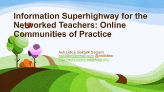 Information Superhighway for the
Networked Teachers: Online
Communities of Practice
          Aslı Lidice Gokturk Saglam
          aslilidice@gmail.com @aslilidice
          http://aslisaglam.edublogs.org
 