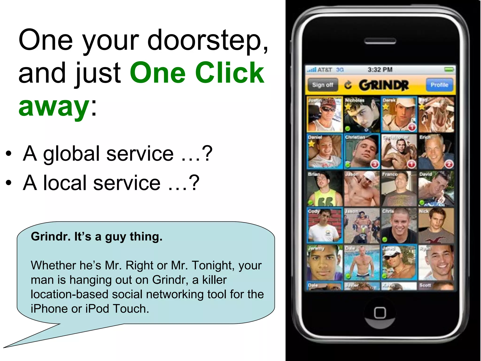 On your doorstep, and just  One Click away : A global service …? A local service …? Grindr. It’s a guy thing. Whether he’s Mr. Right or Mr. Tonight, your man is hanging out on Grindr, a killer location-based social networking tool for the iPhone or iPod Touch. 