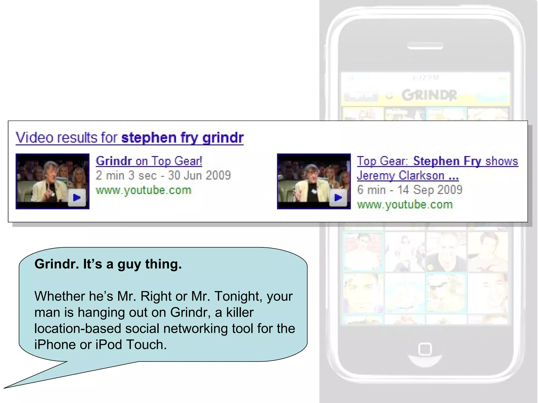 Grindr. It’s a guy thing. Whether he’s Mr. Right or Mr. Tonight, your man is hanging out on Grindr, a killer location-based social networking tool for the iPhone or iPod Touch. 