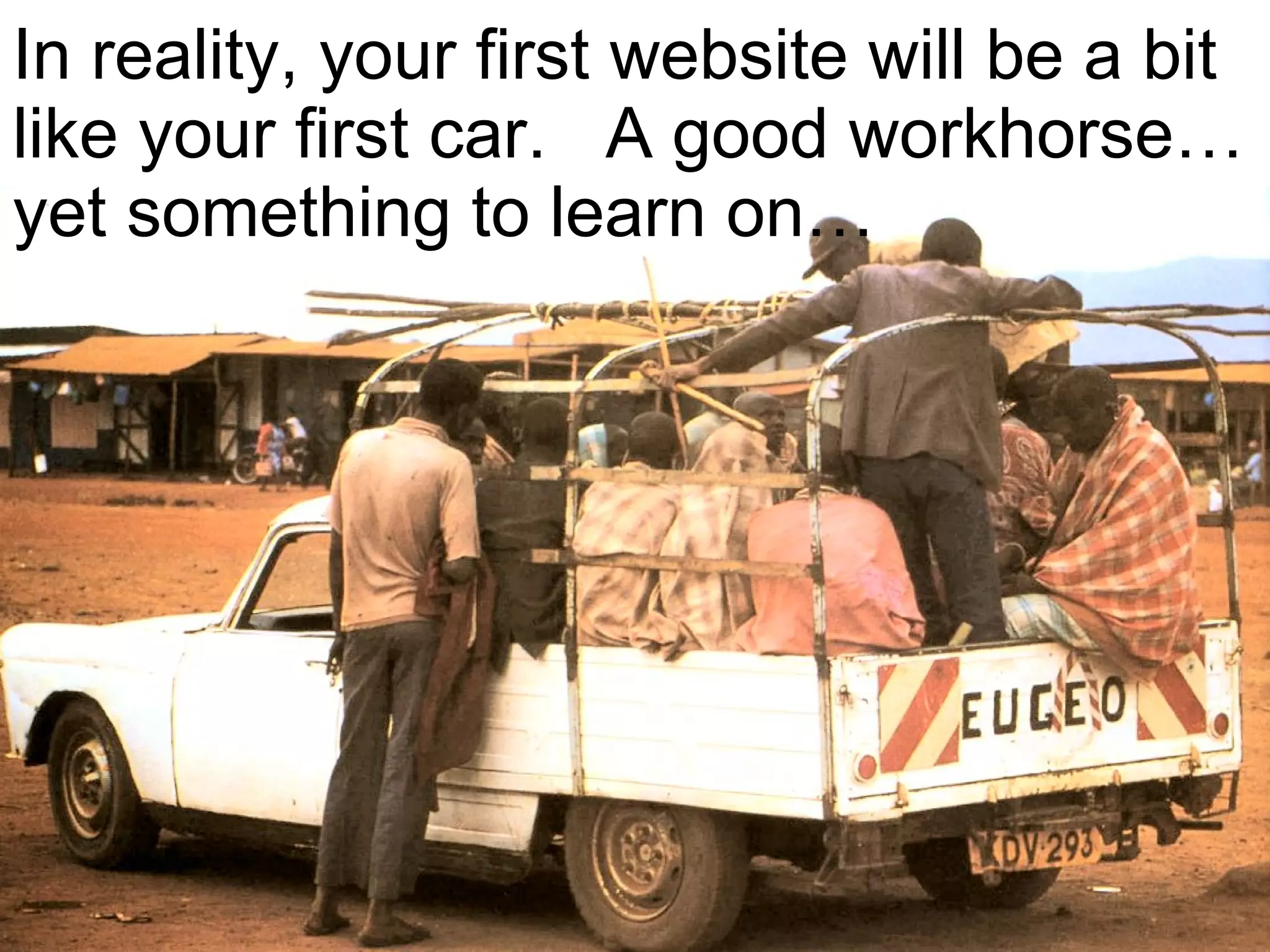 In reality, your first website will be a bit like your first car.  A good workhorse… yet something to learn on…  