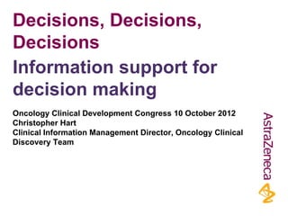 Decisions, Decisions,
Decisions
Oncology Clinical Development Congress 10 October 2012
Christopher Hart
Clinical Information Management Director, Oncology Clinical
Discovery Team
Information support for
decision making
 