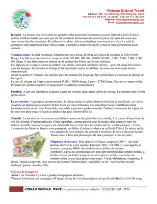 Vietnam Original Travel
                                                                     Adresse: 416, rue Vinh Hung, Dist Hoang Mai, Hanoi
                                                               Tel: (84 4) 3 768 9470 (16 lignes) - Fax: (84 4) 3 768 7604
                                                                                    Website: www.vietnamoriginal.com
                                                                                        Email: info@vietnamoriginal.com




Internet : La plupart des hôtels dans les grandes villes proposent maintenant un accès internet à partir de leurs
centres d'affaires tandis que ceux qui ont été construits récemment ont souvent prévu une prise de connexion
directement dans les chambres. Par ailleurs les cyber- cafés se multiplient dans toutes les villes. Le coût de
connexion varie largement d'une ville à l'autre, y compris à l'intérieur du pays, mais il reste globalement assez
onéreux.

Monaine locale : L'unité monétaire vietnamienne est le Dong. Il existe des pièces de monnaie de 500 à 5.000
Dongs. Les billets se présentent en coupures de de 500 000, 100 000, 50 000, 20 000, 10 000, 5 000, 2 000, 1 000,
500 dôngs. Il faut faire attention surtour sur la couleur des billets car ils sont similaire.
Les chèques de voyage et cartes de crédit (visa, master, eurocard, american express...) peuvent aussi être utilisés
dans les banques, les bureaux de change et les bijouteries contre des dollars, des euros ou toute autre devise
internationale.
Avant de quitter le Vietnam, les touristes peuvent changer les dongs qui leur restent dans les bureaux de change de
l'aéroport.
Le taux de change est d'approximativement 1US$ = 20800 dongs, 1 euro= 27300 dongs. Il est relativement stable.
Prévoyez des petites coupures en dôngs pour vos dépenses personnelles.

Pourbois : Ceux des chauffeurs et guides locaux ne sont pas inclus dans le prix du voyage. Le montant reste à votre
appréciation.

La circulation : A quelques exceptions près, le réseau routier est généralement médiocre et insuffisant. La vitesse
moyenne ne dépasse que rarement 40 km/ h sur les routes bitumées. Les chauffeurs locaux bénéficient d'une
formation stricte et ont, dans l'ensemble, une solide expérience professionnelle. Pendant la mousson, les trajets par
la route sont plus longs et l'accès à certains sites peut s'avérer difficile.

Sécurité : La sécurité au vietnam est considérée comme une des plus élevée du monde, il n’y a pas d’inquiétude de
vol, de violence, d'escroquerie,mais il faut cepandant, comme partout dans le monde, faire attention dans les
endroits sensibles comme les gares, les stations de bus, les marchés, les embarcadères, les discothèques... Eviter
d’emporter des bijoux et laissez votre passeport, vos billets d’avion et valeurs au coffre de l’hôtel. Le mieux est de
                                  vous équiper de sacs bananes, de ceinture à doublure, de sacs à plusieurs poches.
                                   Pensez aussi à faire des photocopies de votre passeport avant de partir.

                                  Téléphone et Internet : Pour appeler la France, composez 0033 + des neuf
                                  derniers chiffres de votre numéro. Exemple: 0033. 238330976. pour appeler le
                                  vietnam, composez 0084+ des neuf derniers chiffres de numéro:
                                  Attention: Le prix des communications peut être prohibitif dans certains hôtels, la
                                  meilleur façon est d’aller à la poste ou vous pouvez acheter une carte sim
                                  vietnamvienne de ces deux grands opérateurs: Vietel, Mobiphone, vinaphone, S-
phone. Quand au internet, vous trouvez facilement l’internet dans votre hôtel, ou les “ café internet au tarif
modique” partour dans les villes.

Moyens de transports
Avion : Au Vietnam il y a deux grandes compagnies aériennes
Vietnam Airlinesest une compagnie d'Etat qui assure les vols domestiques tels que Hà nôi-Huê, Hà Nôi-Dà nang,


        2 VIETNAM ORIGINAL TRAVEL – Licence professionnelle No : 01024/GPLHQT – TCDL
 