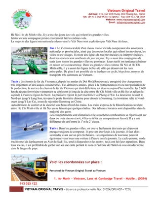 Vietnam Original Travel
                                                                      Adresse: 416, rue Vinh Hung, Dist Hoang Mai, Hanoi
                                                                Tel: (84 4) 3 768 9470 (16 lignes) - Fax: (84 4) 3 768 7604
                                                                                     Website: www.vietnamoriginal.com
                                                                                         Email: info@vietnamoriginal.com




Hà Nôi-Ho chi Minh-ville..Il y a tous les jours des vols qui relient les grandes villes.
Jetstar est une compagnie privée et récement fait les mêmes vols.
La majorité des lignes internationales desservant le Viêt Nam sont exploitées par Viêt Nam Airlines..

                                  Bus : Le Vietnam est doté d'un réseau routier étendu comprenant des autoroutes
                                  nationales et provinciales, ainsi que des routes locales qui relient les provinces, les
                                  villes et les villages. Il existe des lignes de bus provinciales ou interprovinciales,
                                  dont les services sont améliorés de jour en jour. Il y a aussi des compagnies de
                                  taxis dans toutes les grandes villes ou provinces Leurs tarifs ont tendance à baisser
                                  en raison de la concurrence. Dans les grandes villes comme Hà Noi et Ho Chi
                                  Minh-ville, il y a aussi des lignes de bus de ville qui desservent les rues
                                  principales. De plus il est possible de se déplacer en cyclo, bicyclette, moyens de
                                  transports très communs au Vietnam.

Train : Le chemin de fer du Vietnam a, depuis les années de Doi Moi (Renouveau), enregistré des changements
très importants et des acquis considérables. Ces dernières années, grâce à la restructuration et à la réorganisation de
la production, le service du chemin de fer du Vietnam qui était déficitaire est devenu aujourd'hui rentable. les 2.600
km du réseau ferroviaire vietnamien se déploient le long de la côte entre Ho Chi Minh-ville et Hà Noi et relient la
capitale à d'autres région du Nord. La première rejoint le port maritime Hai Phong à l'Est. La deuxième dessert le
Nord-est jusqu'à Lang Son, traverse la porte frontière chinoise pour aboutir à Namning. La troisième relie le Nord-
ouest jusqu'à Lao Cai, avant de rejoindre Kunming en Chine.
Actuellement, le confort et la sécurité sont bons à bord des trains. Les trains express de le Réunification circulent
entre Ho Chi Minh-ville et Hà Noi en ne faisant que quelques haltes. Des tableaux horaires sont disponibles dans la
                                  majorité des gares.
                                  Les compartiments sont climatisés et les couchettes rembourrées se répartissent sur
                                  deux ou trois niveaux (soit, 4 lits ou 6 lits par compartiment fermé). Il y a une
                                  différence de tarif entre la 1e et la 2 e classe.

                                    Taxis : Dans les grandes villes, on trouve facilement des taxis qui disposent
                                    presque toujours de compteur. Ils peuvent être loués à la journée, il faut alors
                                    s'entendre avant sur un prix forfaitaire. Les organismes de tourisme peuvent
                                    également vous louer une voiture à l'heure ou à la journée. Le cyclo-pousse, mode
traditionnel de déplacement en Asie du Sud- Est, tend à disparaître et les motos- taxis ont fait leur apparition. Dans
tous les cas, il est préférable de garder sur soi une carte portant le nom et l'adresse de l'hôtel où vous résidez écrite
dans la langue du pays.



                                  Voici les coordonnées sur place :

                                  Personnel de Vietnam Original Travel au Vietnam


                                      1. Mr Manh – Vietnam, Laos et Cambodge Travel – Mobile : (0084)
       913 025 122
        3 VIETNAM ORIGINAL TRAVEL – Licence professionnelle No : 01024/GPLHQT – TCDL
 