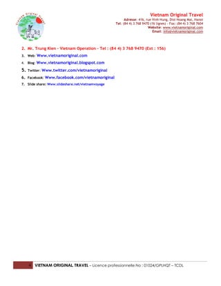 Vietnam Original Travel
                                                         Adresse: 416, rue Vinh Hung, Dist Hoang Mai, Hanoi
                                                   Tel: (84 4) 3 768 9470 (16 lignes) - Fax: (84 4) 3 768 7604
                                                                        Website: www.vietnamoriginal.com
                                                                            Email: info@vietnamoriginal.com




2. Mr. Trung Kien – Vietnam Operation – Tel : (84 4) 3 768 9470 (Ext : 156)
3. Web: Www.vietnamoriginal.com

4. Blog: Www.vietnamoriginal.blogspot.com

5.   Twitter: Www.twitter.com/vietnamoriginal

6. Facebook: Www.facebook.com/vietnamoriginal
7. Slide share: Www.slideshare.net/vietnamvoyage




     4 VIETNAM ORIGINAL TRAVEL – Licence professionnelle No : 01024/GPLHQT – TCDL
 
