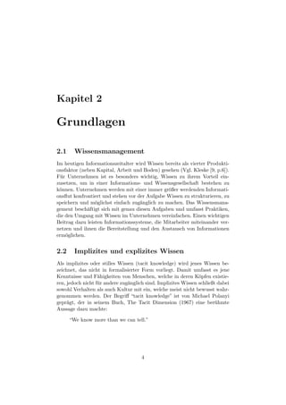 Kapitel 2

Grundlagen

2.1     Wissensmanagement
Im heutigen Informationszeitalter wird Wissen bereits als vierter Produkti-
onsfaktor (neben Kapital, Arbeit und Boden) gesehen (Vgl. Kleske [9, p.6]).
F¨ r Unternehmen ist es besonders wichtig, Wissen zu ihrem Vorteil ein-
  u
zusetzen, um in einer Informations- und Wissensgesellschaft bestehen zu
k¨nnen. Unternehmen werden mit einer immer gr¨ßer werdenden Informati-
 o                                              o
onsﬂut konfrontiert und stehen vor der Aufgabe Wissen zu strukturieren, zu
speichern und m¨glichst einfach zug¨nglich zu machen. Das Wissensmana-
                 o                  a
gement besch¨ftigt sich mit genau diesen Aufgaben und umfasst Praktiken,
             a
die den Umgang mit Wissen im Unternehmen vereinfachen. Einen wichtigen
Beitrag dazu leisten Informationssysteme, die Mitarbeiter miteinander ver-
netzen und ihnen die Bereitstellung und den Austausch von Informationen
erm¨glichen.
    o


2.2     Implizites und explizites Wissen
Als implizites oder stilles Wissen (tacit knowledge) wird jenes Wissen be-
zeichnet, das nicht in formalisierter Form vorliegt. Damit umfasst es jene
Kenntnisse und F¨higkeiten von Menschen, welche in deren K¨pfen existie-
                   a                                             o
ren, jedoch nicht f¨ r andere zug¨nglich sind. Implizites Wissen schließt dabei
                   u             a
sowohl Verhalten als auch Kultur mit ein, welche meist nicht bewusst wahr-
genommen werden. Der Begriﬀ “tacit knowledge” ist von Michael Polanyi
gepr¨gt, der in seinem Buch, The Tacit Dimension (1967) eine ber¨ hmte
     a                                                                   u
Aussage dazu machte:

      “We know more than we can tell.”




                                      4
 