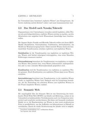 KAPITEL 2. GRUNDLAGEN                                                    5

Im Unterschied dazu bezeichnet explizites Wissen1 jene Kompetenzen, die
bereits eindeutig mittels Zeichen2 codiert und somit kommunizierbar sind.


2.3        Das Modell nach Nonaka/Takeuchi
Organisationen (wie Unternehmen) versuchen sowohl implizites, stilles Wis-
sen als auch festgeschriebenes, explizites Wissen nutzbar zu machen, um den
Mitarbeitern eine m¨glichst breite Wissensbasis (knowledge base) bereitzu-
                     o
stellen.

Die Japaner Ikujiro Nonaka und Hirotaka Takeuchi stellen mit ihrem SECI-
Modell (Socialization, Externalization, Combination, Internalization). ein
Modell zur Wissenserzeugung bereit. Dabei entsteht Wissen durch eine kon-
tinuierliche Transformation zwischen explizitem und implizitem Wissen.

Sozialisation ist die Transformation von implizitem zu implizitem Wis-
sen. Wissen wird hierbei schweigend weitergegeben, etwa wenn Menschen
Erfahrungen zusammen machen.

Externalisierung bezeichnet die Transformation von implizitem zu explizi-
tem Wissen. Dies passiert etwa, wenn Wissen dokumentiert, niedergeschrie-
ben oder in einer zentralen Wissensdatenbank gespeichert wird.

Kombination wird die Transformation von explizitem zu explizitem Wis-
sen genannt. Durch Kombination von explizitem Wissen kann neues Wissen
entstehen.

Internalisierung bezeichnet jene Transformation, in der explizites Wissen
wieder zu implizitem Wissen wird. Dadurch wird ein Lernprozess bezeich-
net, der die Anwendung von erlerntem Wissen (aus explizitem Wissen) in
der Praxis (implizites Wissen) umfasst.


2.4        Semantic Web
Die urspr¨ ngliche Idee des Semantic Web ist eine Erweiterung des beste-
          u
henden World Wide Web (WWW) um Inhalte mit Bedeutung, sodass sie im
Unterschied zu herk¨mmlichen Textdokumenten auch von Computern inter-
                     o
pretiert und verarbeitet werden k¨nnen. Ziel dieser mit Semantik versehenen
                                 o
Inhalte ist es, die Repr¨sentation von Wissen in einer stark strukturierten
                        a
Form zu gew¨hrleisten, um das Auﬃnden von Informationen in Zukunft zu
              a
vereinfachen. Durch die starke Strukturierung der Inhalte wird es m¨glich,
                                                                     o
  1
      bezeichnet ausdr¨ ckliches bzw. ausf¨ hrliches Wissen
                      u                   u
  2
      wie Sprache oder Schrift
 