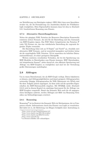 KAPITEL 2. GRUNDLAGEN                                                       9

zur Modellierung von Ontologien erg¨nzt. OWL f¨ hrt dazu neue Sprachkon-
                                    a          u
strukte ein, die die Formulierung von Ausdr¨ cken ¨hnlich der Pr¨dikaten-
                                           u      a             a
logik erm¨glichen. Diese Eigenschaften kommen dann bei dem in Abschnitt
          o
2.8.1 beschriebenen Reasoning zum Einsatz.

2.7.4   Alternative Darstellungsformen
Neben der g¨ngigen XML Notation des Ressource Description Frameworks
             a
existieren weitere Formate, die sich f¨ r die Darstellung und den Austausch
                                       u
von RDF-Graphen eignen. Das W3C f¨ hrte beispielsweise das Notation 36
                                         u
(oder N3) Format ein, das eine tabellarische Darstellung der zugrunde lie-
genden Triples verwendet.
    Die Darstellung lehnt sich an N-Triples7 und Turtle8 an, ebenfalls zwei
alternative RDF Formate, und ist wesentlich kompakter und leichter lesbar
als die urspr¨ ngliche XML Notation. N3 ist ausserdem ein beliebtes Daten-
             u
austauschformat, ob seiner geringeren Dateigr¨ße.
                                                o
    Weiters existieren verschiedene Techniken, die bei der Speicherung von
RDF-Modellen in Datenbanken zum Einsatz kommen. RDF Datenbanken,
wie beispielsweise Sesame9 , zielen darauf ab, eine eﬃziente Speicherung und
Abfrage von RDF-Graphen zu erm¨glichen und sind bei der Verwaltung
                                      o
großer Datenmengen unabdingbar.


2.8     Abfragen
Um in einem Datenbestand, der als RDF-Graph vorliegt, Daten lokalisieren
zu k¨nnen, sind Abfragem¨glichkeiten und damit geeignete Abfragesprachen
     o                    o
notwendig. G¨ngige Abfragesprachen f¨ r XML Dokumente wie XPath sind
               a                       u
f¨ r diese Aufgabe jedoch ungeeignet, da diese nicht auf die speziellen Eigen-
 u
schaften des RDF-Datenmodells eingehen. Mit SPARQL (siehe Abschnitt
2.8.2) wird in diesem Kapitel ein m¨chtiges Instrument f¨ r die Abfrage von
                                   a                      u
RDF-Graphen vorgestellt. Damit das Semantic Web auch die oft angespro-
chene Intelligenz aufweist, werden Abfragen mit Hilfe von Reasoning Tech-
niken um Schlussfolgerungen erweitert.

2.8.1   Reasoning
Reasoning10 ist im Kontext des Semantic Web ein Mechanismus, der es Com-
putern erlaubt, Informationen durch den Einsatz von Logik zu verarbeiten.
Ziel dabei ist es, die Bedeutung von Dingen bez¨ glich einer Anwendung zu
                                               u
  6
    http://www.w3.org/TeamSubmission/n3/
  7
    http://www.dajobe.org/2001/06/ntriples/
  8
    http://www.dajobe.org/2004/01/turtle/
  9
    http://www.openrdf.org/
 10
    zu Deutsch schließen oder schlussfolgern
 