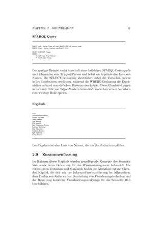 KAPITEL 2. GRUNDLAGEN                                                     11

SPARQL Query


PREFIX rdf: <http://www.w3.org/1999/02/22-rdf-syntax-ns#>
PREFIX foaf: <http://xmlns.com/foaf/0.1/>

SELECT DISTINCT ?name
WHERE {
    ?x rdf:type foaf:Person .
    ?x foaf:name ?name
}




Das gezeigte Beispiel sucht innerhalb einer beliebigen SPARQL-Datenquelle
nach Elementen vom Typ foaf:Person und liefert als Ergebnis eine Liste von
Namen. Die SELECT-Bedingung identiﬁziert dabei die Variablen, welche
in den Ergebnissen erscheinen, w¨hrend die WHERE-Bedingung die Ergeb-
                                 a
nisliste anhand von einfachen Mustern einschr¨nkt. Diese Einschr¨nkungen
                                                a                 a
werden mit Hilfe von Triple-Mustern formuliert, wobei hier erneut Variablen
eine wichtige Rolle spielen.


Ergebnis


name
==================
Luther Blisset
Jane Lambda
Joe Hacker
Nik Jewell
Ben Blakeslee-Drain
Rowland Watkins
Dan Connolly
Stephen Downes
Edd Dumbill
Pete Wilson




Das Ergebnis ist eine Liste von Namen, die das Suchkriterium erf¨ llen.
                                                                u


2.9        Zusammenfassung
Im Rahmen dieses Kapitels wurden grundlegende Konzepte des Semantic
Web sowie deren Bedeutung f¨ r das Wissensmanagement behandelt. Die
                              u
vorgestellten Techniken und Standards bilden die Grundlage f¨ r die folgen-
                                                            u
den Kapitel, die sich mit der Informationsvisualisierung im Allgemeinen,
dem Finden von Kriterien zur Beurteilung von Visualierungstechniken und
der Bewertung konkreter Visualisierungswerkzeuge f¨ r das Semantic Web
                                                    u
besch¨ftigen.
     a
 