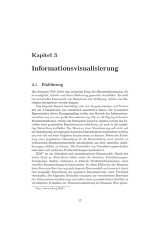 Kapitel 3

Informationsvisualisierung

3.1       Einfuhrung
              ¨
Das Semantic Web bietet eine neuartige Form der Datenrepr¨sentation, die
                                                              a
es erm¨glicht, Inhalte und deren Bedeutung generisch abzubilden. Es stellt
       o
ein universelles Framework von Ressourcen zur Verf¨ gung, welche von Ma-
                                                     u
schinen interpretiert werden k¨nnen.
                               o
    Das folgende Kapitel besch¨ftigt sich mit Vorgehensweisen und Techni-
                                a
ken zur Visualisierung von semantisch annotierten Daten. Die besonderen
Eigenschaften dieser Datengrundlage stellen den Bereich der Informations-
visualisierung vor eine große Herausforderung: Die zur Verf¨ gung stehenden
                                                            u
Metainformationen, welche auf Ontologien basieren, k¨nnen sowohl das Er-
                                                       o
stellen einer graphischen Repr¨sentation erleichtern, als auch in die endg¨ l-
                               a                                          u
tige Darstellung einﬂießen. Der Benutzer einer Visualisierung soll nicht mit
der Komplexit¨t der zugrunde liegenden Datenstruktur konfrontiert werden,
                a
um sich voll auf seine Aufgaben konzentrieren zu k¨nnen. Neben der Erstel-
                                                   o
lung einer graphischen Darstellung ist die Bereitstellung einer intuitiv zu
bedienenden Benutzerschnittstelle entscheidend, um diese speziellen Anfor-
derungen erf¨ llen zu k¨nnen. Die Entwickler von Visualisierungstechniken
              u         o
sind dabei mit mehreren Problemstellungen konfrontiert.
    RDF1 ist ein abstraktes und unstrukturiertes Datenmodell. Durch den
hohen Grad an Abstraktion fehlen meist die absoluten Visualisierungsin-
formationen. Zudem erschweren es fehlende Strukturinformationen, einen
visuellen Zusammenhang zu konstruieren. In vielen F¨llen hat der Benutzer
                                                      a
keine Kenntnis uber das zugrunde liegende Datenmodell und muss sich durch
                 ¨
                                                                   ¨
eine kompakte Darstellung des gesamten Datenmaterials einen Uberblick
verschaﬀen. Die folgenden Methoden stammen aus verschiedenen Bereichen
der Informationsvisualisierung und sollen einen grunds¨tzlichen Einblick in
                                                        a
verschiedene Techniken zur Wissensvisualisierung im Semantic Web geben.
  1
      http://www.w3.org/RDF/




                                     12
 