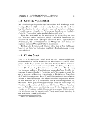 KAPITEL 3. INFORMATIONSVISUALISIERUNG                                    13

3.2       Ontology Visualization
Die Visualisierungskomponente wird f¨ r Semantic Web Werkzeuge immer
                                        u
wichtiger. Fluit et. al [2] beschreiben einige Techniken, die sich mit Onto-
logy Visualization, also mit der Visualisierung von Ongologien besch¨ftigen.
                                                                     a
Visualisierungen erweitern bereits Werkzeuge zur Extraktion von Ontologien
(OntoLift, Text-to-Onto) oder Ontologie-Editoren (Prot`g`).
                                                         e e
    Diese Werkzeuge zielen auf das Visualisieren der Strukturinformationen
von Ontologien ab und stellen die Begriﬀe, sowie deren Beziehungen zu-
einander dar. Dabei sollen Ontology Visualization Tools Aufgaben wie die
Datenanalyse, den Datenvergleich und die Abfrage von Daten anhand der
zugrunde liegenden Ontologiestrukturen ubernehmen.
                                           ¨
    Die folgenden Techniken und Beispiele sollen einen groben Einblick ge-
ben, wie auf Basis von Ontologien graphische Repr¨sentierungen erzeugt
                                                      a
werden k¨nnen.
          o


3.3       Cluster Maps
Fluit et. al [2] beschreiben Cluster Maps als eine Visualisierungstechnik,
die Endanwendern erlaubt, mit komplexen semantischen Strukturen umzu-
gehen. Cluster Maps wurden vom Schweizer Hersteller Aduna2 entwickelt
und bieten eine einfache und benutzerfreundliche Darstellung von Informa-
tionen. Die Cluster Map Technik konzentriert sich auf die Visualisierung
von Instanzen und deren Klassiﬁkationen basierend auf den Begriﬀen der
zugrunde liegenden Ontologie. Ontologien, auch Taxonomien genannt, ﬁn-
den in verschieden Bereichen, beispielsweise in Bibliotheken, Anwendung
als Klassiﬁzierungssysteme. Solche Klassiﬁzierungssysteme werden bereits
vielfach in Webanwendungen oder Webverzeichnissen angewendet. Seman-
tic Web Standards wie RDF unterst¨ tzen diese Klassiﬁzierung in Form von
                                    u
Ontologien. Durch Spezialisierungsbeziehungen lassen sich Sammlungen von
Objekten als Hierarchien mit Unter- und Oberklassen abbilden. Sammlun-
gen von Unterklassen sind unvollst¨ndig, wenn ihre Vereinigung nicht alle
                                   a
Objekte der Oberklasse enth¨lt. Klassen, die gemeinsame Objekte enthal-
                             a
ten, uberlappen sich. Der entscheidende Vorteil von Cluster Maps liegt in
      ¨
der Darstellung dieser Eigenschaften.
  2
      http://www.aduna-software.com
 