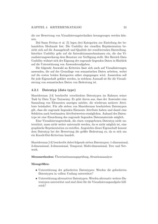 KAPITEL 4. KRITERIENKATALOG                                                 24

die zur Bewertung von Visualisierungstechniken herangezogen werden k¨n-    o
nen.
     Dal Sasso Freitas et al. [5] legen drei Kategorien zur Einteilung der be-
handelten Merkmale fest. Die Usability der visuellen Repr¨sentation be-
                                                               a
zieht sich auf die Aussagekraft und Qualit¨t der resultierenden Darstellung.
                                             a
Interface Usability geht auf die Interaktionsmechanismen ein, die das Vi-
sualisierungswerkzeug dem Benutzer zur Verf¨ gung stellt. Der Bereich Data
                                                u
Usability widmet sich der Eignung der zugrunde liegenden Daten in Hinblick
auf die Unterst¨ tzung von Anwenderaufgaben.
                u
     Die folgende Auswahl an Kriterien l¨sst sich auch auf Visualisierungen
                                           a
anwenden, die auf der Grundlage von semantischen Daten arbeiten, wobei
auf die ersten beiden Kategorien n¨her eingegangen wird. Ausserdem soll
                                       a
f¨ r jede Eigenschaft gekl¨rt werden, in welchem Ausmaß sie f¨ r die Visuali-
 u                        a                                     u
sierung von semantischen Daten von Bedeutung ist.

4.2.1   Datentyp (data type)
Shneiderman [14] beschreibt verschiedene Datentypen im Rahmen seiner
Task by Data Type Taxonomy. Er geht davon aus, dass der Anwender eine
Sammlung von Elementen anzeigen m¨chte, die wiederum mehrere Attri-
                                         o
bute beinhaltet. F¨ r alle sieben von Shneiderman beschrieben Datentypen
                    u
gilt, dass die zugrunde liegenden Elemente Attribute haben und damit eine
Selektion nach bestimmten Attributwerten erm¨glichen. Anhand des Daten-
                                               o
typs ist eine Einordnung des zugrunde liegenden Datenmaterials m¨glich.
                                                                    o
    Eine Visualisierungstechnik, die einen vorgegebenen Datentyp nicht un-
terst¨ tzt, muss nicht weiter untersucht werden, da es nicht m¨glich ist, eine
      u                                                       o
graphische Repr¨sentation zu erstellen. Angesichts dieser Eigenschaft kommt
                 a
dem Datentyp bei der Bewertung die gr¨ßte Bedeutung zu, da es sich um
                                           o
ein Knock-Out-Kriterium handelt.

Shneiderman [14] beschreibt dabei folgende sieben Datentypen: 1-dimensional,
2-dimensional, 3-dimensional, Temporal, Multi-dimensional, Tree und Net-
work.

              ¨
Messmethoden: Ubereinstimmungspr¨ fung, Situationsanalyse
                                u

Messgroßen:
      ¨

   • Unterst¨ tzung der geforderten Datentypen: Werden die geforderten
            u
     Datentypen in vollem Umfang unterst¨ tzt?
                                         u
   • Unterst¨ tzung alternativer Datentypen: Werden alternativ weitere Da-
            u
     tentypen unterst¨ tzt und sind diese f¨ r die Visualisierungsaufgabe hilf-
                      u                    u
     reich?
 