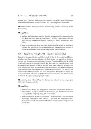 KAPITEL 4. KRITERIENKATALOG                                               26

k¨nnen, sind Tests mit Zielgruppen erforderlich, die Werte f¨ r die ben¨tigte
 o                                                          u          o
Zeit der Interpretation und die Anzahl der Fehlinterpretation erheben.

Messmethoden: Zielgruppentests, Zeitmessung, direkte Erhebung durch
Stichproben

Messgroßen:
      ¨

   • Gefahr der Missinterpretation: Werden mindestens 90% der dargestell-
     ten Informationen richtig interpretiert? K¨nnen Testfragen nach der
                                               o
     Betrachtung der Darstellung vom Testsubjekt richtig beantwortet wer-
     den?
   • Geschwindigkeit der Interpretation: Ist die durchschnittliche Geschwin-
     digkeit der Interpretation zufriedenstellend? Liegt der durchschnittli-
     che Wert unterhalb eines zuvor festgelegten Maximalwerts?

4.2.4   Kognitive Komplexit¨t (cognitive complexity)
                           a
Kognitive Komplexit¨t ist nach Bieri et al. [8] durch die Anzahl und Eigen-
                      a
schaften der Dimensionen deﬁniert, die Individuen zur kognitiven Struktu-
rierung von Gegenstandsbereichen verwenden. Fenton und Pﬂeeger [4, p.245]
beschreiben kognitive Komplexit¨t als den Aufwand, der vom Menschen zum
                                 a
Verst¨ndnis der L¨sung erbracht werden muss. Die kognitive Komplexit¨t
     a            o                                                      a
einer Darstellung l¨sst sich mit Hilfe der Datendichte, der Datendimension
                   a
und der Relevanz der dargestellten Informationen messen. Die Anzahl der
visualisierten Datenelemente auf einer bestimmte Anzeigeﬂ¨che legen die
                                                             a
Datendichte fest, w¨hrend die Datendimension die Anzahl der Dimensionen
                    a
bestimmt, die gleichzeitig angezeigt werden.

                   ¨
Messmethoden: Uberpr¨ fung der Parameter anhand zuvor festgelegter
                          u
Sollwerte, Zielgruppentests

Messgroßen:
      ¨

   • Datendichte: Wird die vorgegebene minimale Datendichte nicht un-
     terschritten? Wird die maximale Datendichte, die durch die deﬁnierte
     Anzeigeﬂ¨che festgelegt wird, uberschritten?
               a                   ¨
   • Datendimension: Wird die minimale Datendimension, die durch den
     Datentyp vorgegeben wird, erreicht? L¨sst sich die vorgegebene Da-
                                          a
     tendimension mit dem untersuchten Visualisierungswerkzeug sinnvoll
     darstellen?
 