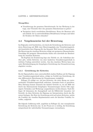 KAPITEL 4. KRITERIENKATALOG                                              32



Messgroßen:
      ¨

   • Visualisierung des gesamten Datenbestands: Ist das Werkzeug in der
                 ¨
     Lage, eine Ubersicht uber den gesamten Datenbestand zu geben?
                          ¨
   • Navigation durch verschiedene Detailebenen: Kann der Benutzer sich
     auf einfache Art in unterschiedlichen Detailebenen bewegen und dabei
     die Struktur der Daten erkunden?


4.4     Vorgehensweise bei der Bewertung
Im Folgenden wird beschrieben, wie durch die Gewichtung der Kriterien und
deren Bewertung mit Hilfe einer Bewertungsskala eine Visualisierungstech-
nik hinsichtlich ihrer Eignung f¨ r das Semantic Web bewertet werden kann.
                                u
Die Bewertung der einzelnen Kriterien erfolgt mit geeigneten Messmethoden.
Vorschl¨ge f¨ r geeignete Messmethoden ﬁnden sich unterhalb der Beschrei-
        a    u
bung der einzelnen Kriterien.
    Als Ergebnis der Evaluierung liegt eine Tabelle vor, die Aufschluss dar-
uber gibt, welche Kriterien von einer konkreten Visualisierungstechnik in
¨
welchem Umfang unterst¨ tzt werden. Aus den einzelnen Werten kann nun
                          u
unter Ber¨ cksichtigung der festgelegten Gewichtung eine Gesamtbewertung
          u
abgeleitet werden.

4.4.1   Gewichtung der Kriterien
Da die Eigenschaften einen unterschiedlich starken Einﬂuss auf die Eignung
einer Visualisierungstechnik haben, erfolgt im Vorfeld eine Gewichtung, die
eine diﬀerenzierte Berechnung der Gesamtsumme erm¨glicht.
                                                        o
    Edlinger [3] schl¨gt vor, auf jene Kriterien, die einen Bezug zur unter-
                     a
suchenden Visualisierungstechnik aufweisen, besonders hoch zu gewichten.
Dem Datentyp kommt demnach das h¨chste Gewicht zu, da mit Hilfe der
                                        o
durch das Datenmaterial festgelegten Voraussetzungen bereits fr¨ h unge-
                                                                   u
eignete Techniken und Werkzeuge ausgeschlossen werden k¨nnen. Nach Ed-
                                                             o
linger [3] bekommen die Aussagekraft und die Eﬀektivit¨t besonders viel
                                                            a
Gewicht, da diese Kriterien die Eignung zur Interpretation durch den Be-
nutzer festlegen. Der Rest der Gewichtung wird auf weitere Kriterien, welche
die Usability der visuellen Repr¨sentation sowie die Interface Usability be-
                                 a
treﬀen, aufgeteilt.

Die folgende Auﬂistung stellt, angelehnt an Edlinger [3], eine exemplarische
Gewichtung der Kriterien dar. In der Praxis ist es wichtig, die Gewichtung
entsprechend der individuellen Voraussetzungen vorzunehmen.
 