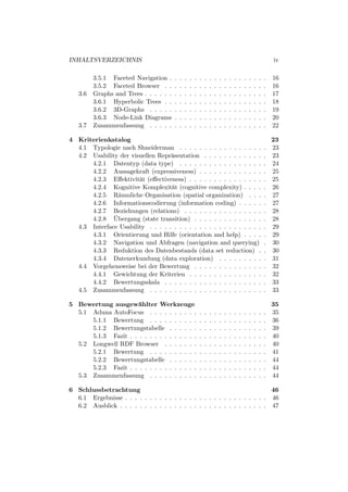 INHALTSVERZEICHNIS                                                                                                  iv

         3.5.1 Faceted Navigation .     .   .   .   .   .   .   .   .   .   .   .   .   .   .   .   .   .   .   .   16
         3.5.2 Faceted Browser . .      .   .   .   .   .   .   .   .   .   .   .   .   .   .   .   .   .   .   .   16
   3.6   Graphs and Trees . . . . . .   .   .   .   .   .   .   .   .   .   .   .   .   .   .   .   .   .   .   .   17
         3.6.1 Hyperbolic Trees . .     .   .   .   .   .   .   .   .   .   .   .   .   .   .   .   .   .   .   .   18
         3.6.2 3D-Graphs . . . . .      .   .   .   .   .   .   .   .   .   .   .   .   .   .   .   .   .   .   .   19
         3.6.3 Node-Link Diagrams       .   .   .   .   .   .   .   .   .   .   .   .   .   .   .   .   .   .   .   20
   3.7   Zusammenfassung . . . . .      .   .   .   .   .   .   .   .   .   .   .   .   .   .   .   .   .   .   .   22

4 Kriterienkatalog                                                                                                  23
  4.1 Typologie nach Shneiderman . . . . . . . . . . . . . . . . .                                              .   23
  4.2 Usability der visuellen Repr¨sentation . . . . . . . . . . . .
                                   a                                                                            .   23
      4.2.1 Datentyp (data type) . . . . . . . . . . . . . . . . .                                              .   24
      4.2.2 Aussagekraft (expressiveness) . . . . . . . . . . . . .                                             .   25
      4.2.3 Eﬀektivit¨t (eﬀectiveness) . . . . . . . . . . . . . . .
                       a                                                                                        .   25
      4.2.4 Kognitive Komplexit¨t (cognitive complexity) . . . .
                                   a                                                                            .   26
      4.2.5 R¨umliche Organisation (spatial organization) . . .
                a                                                                                               .   27
      4.2.6 Informationscodierung (information coding) . . . . .                                                .   27
      4.2.7 Beziehungen (relations) . . . . . . . . . . . . . . . .                                             .   28
              ¨
      4.2.8 Ubergang (state transition) . . . . . . . . . . . . . .                                             .   28
  4.3 Interface Usability . . . . . . . . . . . . . . . . . . . . . . .                                         .   29
      4.3.1 Orientierung und Hilfe (orientation and help) . . . .                                               .   29
      4.3.2 Navigation und Abfragen (navigation and querying)                                                   .   30
      4.3.3 Reduktion des Datenbestands (data set reduction) .                                                  .   30
      4.3.4 Datenerkundung (data exploration) . . . . . . . . .                                                 .   31
  4.4 Vorgehensweise bei der Bewertung . . . . . . . . . . . . . .                                              .   32
      4.4.1 Gewichtung der Kriterien . . . . . . . . . . . . . . .                                              .   32
      4.4.2 Bewertungsskala . . . . . . . . . . . . . . . . . . . .                                             .   33
  4.5 Zusammenfassung . . . . . . . . . . . . . . . . . . . . . . .                                             .   33

5 Bewertung ausgew¨hlter Werkzeuge
                      a                                                                                             35
  5.1 Aduna AutoFocus . . . . . . . . . .                   .   .   .   .   .   .   .   .   .   .   .   .   .   .   35
      5.1.1 Bewertung . . . . . . . . . .                   .   .   .   .   .   .   .   .   .   .   .   .   .   .   36
      5.1.2 Bewertungstabelle . . . . . .                   .   .   .   .   .   .   .   .   .   .   .   .   .   .   39
      5.1.3 Fazit . . . . . . . . . . . . . .               .   .   .   .   .   .   .   .   .   .   .   .   .   .   40
  5.2 Longwell RDF Browser . . . . . . .                    .   .   .   .   .   .   .   .   .   .   .   .   .   .   40
      5.2.1 Bewertung . . . . . . . . . .                   .   .   .   .   .   .   .   .   .   .   .   .   .   .   41
      5.2.2 Bewertungstabelle . . . . . .                   .   .   .   .   .   .   .   .   .   .   .   .   .   .   44
      5.2.3 Fazit . . . . . . . . . . . . . .               .   .   .   .   .   .   .   .   .   .   .   .   .   .   44
  5.3 Zusammenfassung . . . . . . . . . .                   .   .   .   .   .   .   .   .   .   .   .   .   .   .   44

6 Schlussbetrachtung                                                       46
  6.1 Ergebnisse . . . . . . . . . . . . . . . . . . . . . . . . . . . . . 46
  6.2 Ausblick . . . . . . . . . . . . . . . . . . . . . . . . . . . . . . 47
 