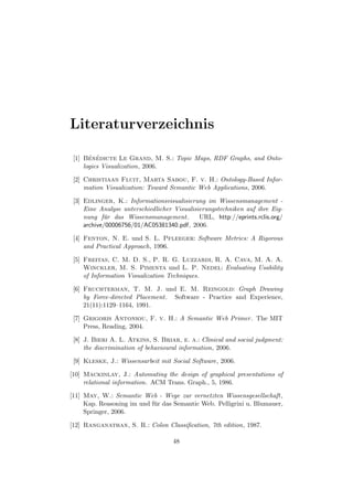 Literaturverzeichnis

 [1] Ben´dicte Le Grand, M. S.: Topic Maps, RDF Graphs, and Onto-
       ´ e
     logies Visualization, 2006.

 [2] Christiaan Fluit, Marta Sabou, F. v. H.: Ontology-Based Infor-
     mation Visualization: Toward Semantic Web Applications, 2006.

 [3] Edlinger, K.: Informationsvisualisierung im Wissensmanagement -
     Eine Analyse unterschiedlicher Visualisierungstechniken auf ihre Eig-
     nung f¨r das Wissensmanagement.
            u                                URL, http://eprints.rclis.org/
     archive/00006756/01/AC05381340.pdf, 2006.

 [4] Fenton, N. E. und S. L. Pfleeger: Software Metrics: A Rigorous
     and Practical Approach, 1996.

 [5] Freitas, C. M. D. S., P. R. G. Luzzardi, R. A. Cava, M. A. A.
     Winckler, M. S. Pimenta und L. P. Nedel: Evaluating Usability
     of Information Visualization Techniques.

 [6] Fruchterman, T. M. J. und E. M. Reingold: Graph Drawing
     by Force-directed Placement. Software - Practice and Experience,
     21(11):1129–1164, 1991.

 [7] Grigoris Antoniou, F. v. H.: A Semantic Web Primer. The MIT
     Press, Reading, 2004.

 [8] J. Bieri A. L. Atkins, S. Briar, e. a.: Clinical and social judgment:
     the discrimination of behavioural information, 2006.

 [9] Kleske, J.: Wissensarbeit mit Social Software, 2006.

[10] Mackinlay, J.: Automating the design of graphical presentations of
     relational information. ACM Trans. Graph., 5, 1986.

[11] May, W.: Semantic Web - Wege zur vernetzten Wissensgesellschaft,
     Kap. Reasoning im und f¨ r das Semantic Web. Pelligrini u. Blumauer,
                            u
     Springer, 2006.

[12] Ranganathan, S. R.: Colon Classiﬁcation, 7th edition, 1987.

                                    48
 