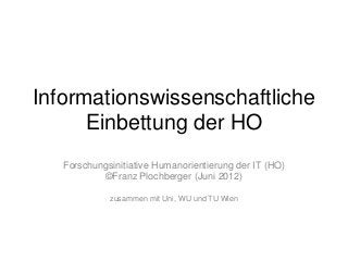 Informationswissenschaftliche
Einbettung der HO
Forschungsinitiative Humanorientierung der IT (HO)
©Franz Plochberger (Juni 2012)
zusammen mit Uni, WU und TU Wien

 