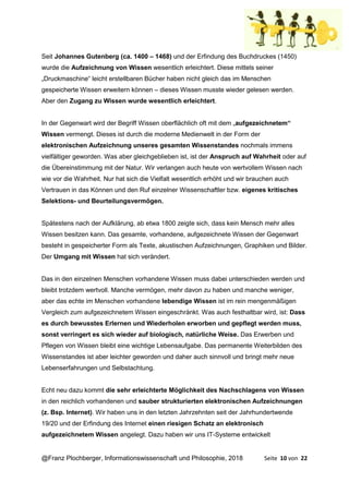 @Franz Plochberger, Informationswissenschaft und Philosophie, 2018 Seite 10 von 22
Seit Johannes Gutenberg (ca. 1400 – 1468) und der Erfindung des Buchdruckes (1450)
wurde die Aufzeichnung von Wissen wesentlich erleichtert. Diese mittels seiner
„Druckmaschine“ leicht erstellbaren Bücher haben nicht gleich das im Menschen
gespeicherte Wissen erweitern können – dieses Wissen musste wieder gelesen werden.
Aber den Zugang zu Wissen wurde wesentlich erleichtert.
In der Gegenwart wird der Begriff Wissen oberflächlich oft mit dem „aufgezeichnetem“
Wissen vermengt. Dieses ist durch die moderne Medienwelt in der Form der
elektronischen Aufzeichnung unseres gesamten Wissenstandes nochmals immens
vielfältiger geworden. Was aber gleichgeblieben ist, ist der Anspruch auf Wahrheit oder auf
die Übereinstimmung mit der Natur. Wir verlangen auch heute von wertvollem Wissen nach
wie vor die Wahrheit. Nur hat sich die Vielfalt wesentlich erhöht und wir brauchen auch
Vertrauen in das Können und den Ruf einzelner Wissenschaftler bzw. eigenes kritisches
Selektions- und Beurteilungsvermögen.
Spätestens nach der Aufklärung, ab etwa 1800 zeigte sich, dass kein Mensch mehr alles
Wissen besitzen kann. Das gesamte, vorhandene, aufgezeichnete Wissen der Gegenwart
besteht in gespeicherter Form als Texte, akustischen Aufzeichnungen, Graphiken und Bilder.
Der Umgang mit Wissen hat sich verändert.
Das in den einzelnen Menschen vorhandene Wissen muss dabei unterschieden werden und
bleibt trotzdem wertvoll. Manche vermögen, mehr davon zu haben und manche weniger,
aber das echte im Menschen vorhandene lebendige Wissen ist im rein mengenmäßigen
Vergleich zum aufgezeichnetem Wissen eingeschränkt. Was auch festhaltbar wird, ist: Dass
es durch bewusstes Erlernen und Wiederholen erworben und gepflegt werden muss,
sonst verringert es sich wieder auf biologisch, natürliche Weise. Das Erwerben und
Pflegen von Wissen bleibt eine wichtige Lebensaufgabe. Das permanente Weiterbilden des
Wissenstandes ist aber leichter geworden und daher auch sinnvoll und bringt mehr neue
Lebenserfahrungen und Selbstachtung.
Echt neu dazu kommt die sehr erleichterte Möglichkeit des Nachschlagens von Wissen
in den reichlich vorhandenen und sauber strukturierten elektronischen Aufzeichnungen
(z. Bsp. Internet). Wir haben uns in den letzten Jahrzehnten seit der Jahrhundertwende
19/20 und der Erfindung des Internet einen riesigen Schatz an elektronisch
aufgezeichnetem Wissen angelegt. Dazu haben wir uns IT-Systeme entwickelt
 