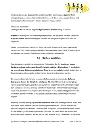 @Franz Plochberger, Informationswissenschaft und Philosophie, 2018 Seite 11 von 22
(Suchmaschinen), die dieses elektronenschnell und im elektronischen Speicher-Netz
unbegrenzt suchen können. Wir sind aktuell immer noch dabei, unser ganzes Denken und
Geistesleben auf dieser neuen Tatsache basierend neu zu ordnen.
Fassen wir zusammen:
Der Begriff Wissen ist vom Begriff aufgezeichnetes Wissen streng zu trennen.
Wissen ist lebendig und ein wertvoller geistiger Schatz des einzelnen und aller Menschen,
aufgezeichnetes Wissen ist hingegen materiell und mengenmäßig fast nicht mehr zu
begrenzen.
Beides zusammen kann man schon, etwas salopp als Wissen bezeichnen, aber man ist
dann nur auf dem Irrweg, der gegenwertigen Geisteswelt eine menschliche Wissens-Hybris
anzudenken, die unserem Geistesleben in Wirklichkeit schaden würde.
4.4. Denken, Verstehen
Das sind weitere, zentrale Kernelemente der Philosophie. Die Art des immer neuen
Denkens und das finden neuer Begriffe hat sich geändert. Die moderne IT ermöglicht
es, schnell neue Gedankengebäude und Theorien zu entwickeln. Logisch fertige, gleiche
Gedankengänge können geübt und permanent überprüft und verfeinert werden.
Die moderne Informatik hat eine besondere Softwaresparte entwickelt, das Software
Design und daraus die Künstliche Intelligenz (KI). Gleichbleibende Gedankengänge
können elegant analysiert, geordnet, strukturiert und aufzeichnet werden. Dadurch werden
dem Menschen, der diese einmalig erstellten IT-Systeme (IT für Informationstechnologie)
nützt, viele gleichbleibende, logische Entscheidungen in der Arbeitswelt abgenommen. Die
Produktion gleicher Produkte, z. Bsp. große Automatenketten, werden noch vielfältiger
möglich.
Allerdings ist diese Bedingung des Gleichbleibendseins auch eine begrenzende. Alles, was
sich ändert, muss vorher auch in der Software geändert werden. Und das erfordert die
Kenntnis des genauen aktuellen Zustandes eine KI-Systems und der Anforderungen für die
Art der Änderung - also eines expliziten Fachmannes. Ein neuer Beruf, der IT-Spezialist,
wurde geschaffen (der Autor war ein solcher über 30 Jahre lang). Dieser Beruf ist für einen
 