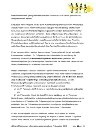 @Franz Plochberger, Informationswissenschaft und Philosophie, 2018 Seite 12 von 22
kreativen Menschen geistig sehr herausfordernd und wird auch in Zukunft gebraucht und
sehr gut honoriert werden.
Eine große offene Frage ist, wie die durch Automatisierung verlorengehenden Arbeitsplätze
ersetzt werden können. Wenn die Stückzahl erzeugter Produkte beliebig erhöht werden
kann, muss auch eine finanzielle Möglichkeit geschaffen werden, den sozialen Verlust für
den (nur) manuell arbeitenden Menschen – diese sind ja nur dazu fähig und geeignet – in
geeigneten Schulungsmöglichkeiten auszugleichen. Der Gewinn aus der gleichbleibenden
Überproduktion von Industrieketten muss Reserven schaffen für Zeiten ohne Arbeit (ev.
Private Lebensräume und Umweltschutz). Das ist eine neue ethische Verpflichtung für jeden
zukünftigen Staat als soziale Gemeinschaft. Das Recht auf Arbeit ist ein Grundrecht.
Es sei hier ausdrücklich erwähnt, dass um dieses Themengebiet (KI) derzeit noch viele
Phantastereien kursieren. Ein IT-System ist durch diese laufende Anforderung der
Anpassung immer auf die kreative Intelligenz des Menschen angewiesen. Alle
Übertreibungen bezüglich der Fähigkeiten des Computers, die diesen auch kreativ machen
wollen, sind eindeutig nur illusionäre Science-Fiction.
Diese Kernelemente – Denken, Verstehen – werden immer dominanter in unserer
Arbeitswelt. Wegen der Komplexität des erforderlichen Know Hows wird eine unabdingbare
Vorbedingung verlangt: die Spezialisierung unseres Wissens und das Erlernen dessen,
also den Erwerb von (allerdings zeitlich begrenztem) Fachwissen. Die alte
Unterscheidung Philosophie und Sophismus macht sich wieder bemerkbar.
Innerhalb der IT-Fachleute haben sich zwei große Gruppen gebildet:
a) die IT- Fachleute, die IT-Systeme je nach Anforderung neu entwickeln und warten
und
b) die IT-Anwender (User), die diese IT-Systeme benützen, wie ein Werkzeug.
Beide Gruppen (die Entwickler und die Anwender) brauchen verschiedene Anforderungen in
ihrem Denken und Verstehen. Die IT-Systementwickler müssen Ihre Softwaresysteme so
entwickeln, dass die IT-Anwender sie menschlich stressfrei und ohne Überforderung
benutzen können. Das sind wichtigste Aufgaben für moderne IT-Arbeitswelt.
Es wird auch erfolgreich versucht, mit kleinen, mobilen Applikationen auf mobilen
Smartphones diesen Lernaufwand so gering wie möglich zu halten. Kleinere IT-Systeme
werden APPs (=kleine, kurze Softwareprogramme) genannt und sind neuer Trend der
 