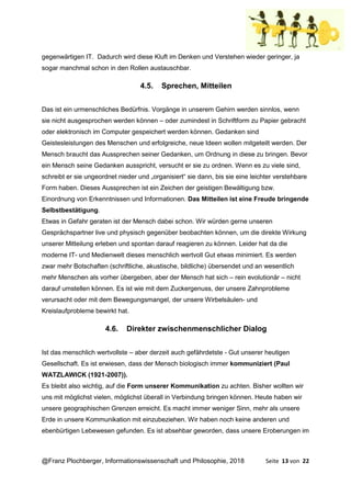 @Franz Plochberger, Informationswissenschaft und Philosophie, 2018 Seite 13 von 22
gegenwärtigen IT. Dadurch wird diese Kluft im Denken und Verstehen wieder geringer, ja
sogar manchmal schon in den Rollen austauschbar.
4.5. Sprechen, Mitteilen
Das ist ein urmenschliches Bedürfnis. Vorgänge in unserem Gehirn werden sinnlos, wenn
sie nicht ausgesprochen werden können – oder zumindest in Schriftform zu Papier gebracht
oder elektronisch im Computer gespeichert werden können. Gedanken sind
Geistesleistungen des Menschen und erfolgreiche, neue Ideen wollen mitgeteilt werden. Der
Mensch braucht das Aussprechen seiner Gedanken, um Ordnung in diese zu bringen. Bevor
ein Mensch seine Gedanken ausspricht, versucht er sie zu ordnen. Wenn es zu viele sind,
schreibt er sie ungeordnet nieder und „organisiert“ sie dann, bis sie eine leichter verstehbare
Form haben. Dieses Aussprechen ist ein Zeichen der geistigen Bewältigung bzw.
Einordnung von Erkenntnissen und Informationen. Das Mitteilen ist eine Freude bringende
Selbstbestätigung.
Etwas in Gefahr geraten ist der Mensch dabei schon. Wir würden gerne unseren
Gesprächspartner live und physisch gegenüber beobachten können, um die direkte Wirkung
unserer Mitteilung erleben und spontan darauf reagieren zu können. Leider hat da die
moderne IT- und Medienwelt dieses menschlich wertvoll Gut etwas minimiert. Es werden
zwar mehr Botschaften (schriftliche, akustische, bildliche) übersendet und an wesentlich
mehr Menschen als vorher übergeben, aber der Mensch hat sich – rein evolutionär – nicht
darauf umstellen können. Es ist wie mit dem Zuckergenuss, der unsere Zahnprobleme
verursacht oder mit dem Bewegungsmangel, der unsere Wirbelsäulen- und
Kreislaufprobleme bewirkt hat.
4.6. Direkter zwischenmenschlicher Dialog
Ist das menschlich wertvollste – aber derzeit auch gefährdetste - Gut unserer heutigen
Gesellschaft. Es ist erwiesen, dass der Mensch biologisch immer kommuniziert (Paul
WATZLAWICK (1921-2007)).
Es bleibt also wichtig, auf die Form unserer Kommunikation zu achten. Bisher wollten wir
uns mit möglichst vielen, möglichst überall in Verbindung bringen können. Heute haben wir
unsere geographischen Grenzen erreicht. Es macht immer weniger Sinn, mehr als unsere
Erde in unsere Kommunikation mit einzubeziehen. Wir haben noch keine anderen und
ebenbürtigen Lebewesen gefunden. Es ist absehbar geworden, dass unsere Eroberungen im
 