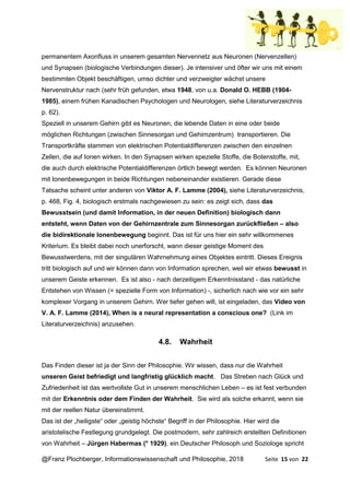 @Franz Plochberger, Informationswissenschaft und Philosophie, 2018 Seite 15 von 22
permanentem Axonfluss in unserem gesamten Nervennetz aus Neuronen (Nervenzellen)
und Synapsen (biologische Verbindungen dieser). Je intensiver und öfter wir uns mit einem
bestimmten Objekt beschäftigen, umso dichter und verzweigter wächst unsere
Nervenstruktur nach (sehr früh gefunden, etwa 1948, von u.a. Donald O. HEBB (1904-
1985), einem frühen Kanadischen Psychologen und Neurologen, siehe Literaturverzeichnis
p. 62).
Speziell in unserem Gehirn gibt es Neuronen, die lebende Daten in eine oder beide
möglichen Richtungen (zwischen Sinnesorgan und Gehirnzentrum) transportieren. Die
Transportkräfte stammen von elektrischen Potentialdifferenzen zwischen den einzelnen
Zellen, die auf Ionen wirken. In den Synapsen wirken spezielle Stoffe, die Botenstoffe, mit,
die auch durch elektrische Potentialdifferenzen örtlich bewegt werden. Es können Neuronen
mit Ionenbewegungen in beide Richtungen nebeneinander existieren. Gerade diese
Tatsache scheint unter anderen von Viktor A. F. Lamme (2004), siehe Literaturverzeichnis,
p. 468, Fig. 4, biologisch erstmals nachgewiesen zu sein: es zeigt sich, dass das
Bewusstsein (und damit Information, in der neuen Definition) biologisch dann
entsteht, wenn Daten von der Gehirnzentrale zum Sinnesorgan zurückfließen – also
die bidirektionale Ionenbewegung beginnt. Das ist für uns hier ein sehr willkommenes
Kriterium. Es bleibt dabei noch unerforscht, wann dieser geistige Moment des
Bewusstwerdens, mit der singulären Wahrnehmung eines Objektes eintritt. Dieses Ereignis
tritt biologisch auf und wir können dann von Information sprechen, weil wir etwas bewusst in
unserem Geiste erkennen. Es ist also - nach derzeitigem Erkenntnisstand - das natürliche
Entstehen von Wissen (= spezielle Form von Information) -, sicherlich nach wie vor ein sehr
komplexer Vorgang in unserem Gehirn. Wer tiefer gehen will, ist eingeladen, das Video von
V. A. F. Lamme (2014), When is a neural representation a conscious one? (Link im
Literaturverzeichnis) anzusehen.
4.8. Wahrheit
Das Finden dieser ist ja der Sinn der Philosophie. Wir wissen, dass nur die Wahrheit
unseren Geist befriedigt und langfristig glücklich macht. Das Streben nach Glück und
Zufriedenheit ist das wertvollste Gut in unserem menschlichen Leben – es ist fest verbunden
mit der Erkenntnis oder dem Finden der Wahrheit. Sie wird als solche erkannt, wenn sie
mit der reellen Natur übereinstimmt.
Das ist der „heiligste“ oder „geistig höchste“ Begriff in der Philosophie. Hier wird die
aristotelische Festlegung grundgelegt. Die postmodern, sehr zahlreich erstellten Definitionen
von Wahrheit – Jürgen Habermas (* 1929), ein Deutscher Philosoph und Soziologe spricht
 