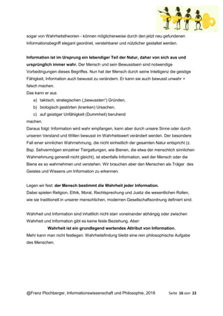 @Franz Plochberger, Informationswissenschaft und Philosophie, 2018 Seite 16 von 22
sogar von Wahrheitstheorien - können möglicherweise durch den jetzt neu gefundenen
Informationsbegriff elegant geordnet, verstehbarer und nützlicher gestaltet werden.
Information ist im Ursprung ein lebendiger Teil der Natur, daher von sich aus und
ursprünglich immer wahr. Der Mensch und sein Bewusstsein sind notwendige
Vorbedingungen dieses Begriffes. Nun hat der Mensch durch seine Intelligenz die geistige
Fähigkeit, Information auch bewusst zu verändern. Er kann sie auch bewusst unwahr =
falsch machen.
Das kann er aus
a) taktisch, strategischen („bewussten“) Gründen,
b) biologisch gestörten (kranken) Ursachen,
c) auf geistiger Unfähigkeit (Dummheit) beruhend
machen.
Daraus folgt: Information wird wahr empfangen, kann aber durch unsere Sinne oder durch
unseren Verstand und Willen bewusst im Wahrheitswert verändert werden. Der besondere
Fall einer sinnlichen Wahrnehmung, die nicht einheitlich der gesamten Natur entspricht (z.
Bsp. Sehvermögen einzelner Tiergattungen, wie Bienen, die etwa der menschlich sinnlichen
Wahrnehmung generell nicht gleicht), ist ebenfalls Information, weil der Mensch oder die
Biene es so wahrnehmen und verstehen. Wir brauchen aber den Menschen als Träger des
Geistes und Wissens um Information zu erkennen.
Legen wir fest: der Mensch bestimmt die Wahrheit jeder Information.
Dabei spielen Religion, Ethik, Moral, Rechtsprechung und Justiz die wesentlichen Rollen,
wie sie traditionell in unserer menschlichen, modernen Gesellschaftsordnung definiert sind.
Wahrheit und Information sind inhaltlich nicht starr voneinander abhängig oder zwischen
Wahrheit und Information gibt es keine feste Beziehung. Aber:
Wahrheit ist ein grundlegend wertendes Attribut von Information.
Mehr kann man nicht festlegen. Wahrheitsfindung bleibt eine rein philosophische Aufgabe
des Menschen.
 