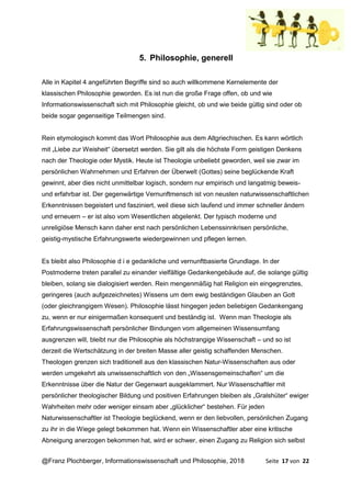 @Franz Plochberger, Informationswissenschaft und Philosophie, 2018 Seite 17 von 22
5. Philosophie, generell
Alle in Kapitel 4 angeführten Begriffe sind so auch willkommene Kernelemente der
klassischen Philosophie geworden. Es ist nun die große Frage offen, ob und wie
Informationswissenschaft sich mit Philosophie gleicht, ob und wie beide gültig sind oder ob
beide sogar gegenseitige Teilmengen sind.
Rein etymologisch kommt das Wort Philosophie aus dem Altgriechischen. Es kann wörtlich
mit „Liebe zur Weisheit“ übersetzt werden. Sie gilt als die höchste Form geistigen Denkens
nach der Theologie oder Mystik. Heute ist Theologie unbeliebt geworden, weil sie zwar im
persönlichen Wahrnehmen und Erfahren der Überwelt (Gottes) seine beglückende Kraft
gewinnt, aber dies nicht unmittelbar logisch, sondern nur empirisch und langatmig beweis-
und erfahrbar ist. Der gegenwärtige Vernunftmensch ist von neusten naturwissenschaftlichen
Erkenntnissen begeistert und fasziniert, weil diese sich laufend und immer schneller ändern
und erneuern – er ist also vom Wesentlichen abgelenkt. Der typisch moderne und
unreligiöse Mensch kann daher erst nach persönlichen Lebenssinnkrisen persönliche,
geistig-mystische Erfahrungswerte wiedergewinnen und pflegen lernen.
Es bleibt also Philosophie d i e gedankliche und vernunftbasierte Grundlage. In der
Postmoderne treten parallel zu einander vielfältige Gedankengebäude auf, die solange gültig
bleiben, solang sie dialogisiert werden. Rein mengenmäßig hat Religion ein eingegrenztes,
geringeres (auch aufgezeichnetes) Wissens um dem ewig beständigen Glauben an Gott
(oder gleichrangigem Wesen). Philosophie lässt hingegen jeden beliebigen Gedankengang
zu, wenn er nur einigermaßen konsequent und beständig ist. Wenn man Theologie als
Erfahrungswissenschaft persönlicher Bindungen vom allgemeinen Wissensumfang
ausgrenzen will, bleibt nur die Philosophie als höchstrangige Wissenschaft – und so ist
derzeit die Wertschätzung in der breiten Masse aller geistig schaffenden Menschen.
Theologen grenzen sich traditionell aus den klassischen Natur-Wissenschaften aus oder
werden umgekehrt als unwissenschaftlich von den „Wissensgemeinschaften“ um die
Erkenntnisse über die Natur der Gegenwart ausgeklammert. Nur Wissenschaftler mit
persönlicher theologischer Bildung und positiven Erfahrungen bleiben als „Gralshüter“ ewiger
Wahrheiten mehr oder weniger einsam aber „glücklicher“ bestehen. Für jeden
Naturwissenschaftler ist Theologie beglückend, wenn er den liebvollen, persönlichen Zugang
zu ihr in die Wiege gelegt bekommen hat. Wenn ein Wissenschaftler aber eine kritische
Abneigung anerzogen bekommen hat, wird er schwer, einen Zugang zu Religion sich selbst
 