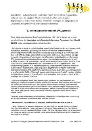 @Franz Plochberger, Informationswissenschaft und Philosophie, 2018 Seite 18 von 22
zu erarbeiten – außer er hat einen persönlichen Führer, dem er voll und in ganzer Liebe
vertrauen kann. Ein erzogener Atheist wird immer versuchen wollen, logische
Begründungen zu finden, die die Existenz eines Gottes widerlegen, ein Gottgläubiger das
Umgekehrte. Rein philosophisch sind beide existenzberechtigt.
6. Informationswissenschaft (IW), generell
Diese IW als eigenständiger Begriff existiert seit etwa 1968. Sie ist damals u.a. in einer
Veröffentlichung der Association for Information Science and Technology durch Harold
BORKO (siehe Literaturverzeichnis) definiert worden:
„Information science is a discipline that investigates the properties and behaviour of
information, the forces governing the flow of information, and the means of
processing information for optimum accessibility and usability. It is concerned with
that body of knowledge relating to the origination, collection, organization, storage,
retrieval, interpretation, transmission, transformation, and utilization of information.
This includes the investigation of information representations in both natural and
artificial systems, the use of codes for efficient message transmission, and the study
of information processing devices and techniques such as computers and their
programming systems. It is an interdisciplinary science derived from and related to
such fields as mathematics, logic, linguistics, psychology, computer technology,
operations research, the graphic arts, communications, library science, management,
and other similar fields. It has both a pure science component, which inquires into the
subject without regard to its application, and an applied science component, which
develops services and products. “
Ganz typisch zeigt sich dabei, dass es damaliger Trend war, auf die zahlreichen und
vielfältigen Informationsbegriffe erstmals einmal aufzuzeichnen. Man bediente sich der Form
der exemplarischen Aufzählung - man begann also mit einer Sammlung vorkommender
Termini. Damit wollte man ganz deutlich dem bis dahin vorherrschenden engen Begriff der
SHANNON´schen Informationstheorie entkommen, weil sie rein mathematisch-statistisch
war. Heute sprechen die Tatsachen unserer Informationsgesellschaft für die Richtigkeit
dieses Trends.
Der Autor lernte Informatik in der industriellen Anwendung und verfolgte diese Entwicklung
mit großem Interesse. Er ist immer noch fasziniert von der
„Wissenschaft, die alles um das Wort und den Begriff Information erforscht“
. Diese Festlegung ist wesentlich weiter als die ursprüngliche, weil die Bedeutung dieses
Begriffes heute aus dem Leben nicht wegzudenken ist. Gleichzeitig soll der Begriff nicht
mehrdeutig – sondern weltweit eindeutig – sein. Die Welt dreht sich weiter, der Wissenstand
der gesamten Menschheit wandelt sich – aber alle sollen solid wissenschaftlich miteinander
kommunizieren können.
 