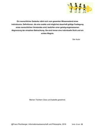 @Franz Plochberger, Informationswissenschaft und Philosophie, 2018 Seite 2 von 22
Ein menschlicher Gedanke nährt sich vom gesamten Wissensstand eines
Individuums. Definitionen, die eine exakte und möglichst dauerhaft gültige Festlegung
eines menschlichen Verstandes sind, bedürfen einer geistig-angemessenen
Abgrenzung der einzelnen Betrachtung. Sie sind immer eine individuelle Sicht und ein
echtes Wagnis.
Der Autor
Meinen Töchtern Clara und Isabelle gewidmet.
 