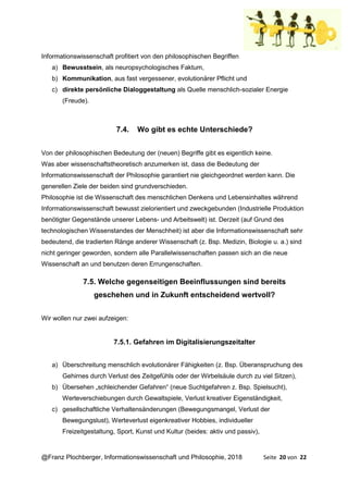 @Franz Plochberger, Informationswissenschaft und Philosophie, 2018 Seite 20 von 22
Informationswissenschaft profitiert von den philosophischen Begriffen
a) Bewusstsein, als neuropsychologisches Faktum,
b) Kommunikation, aus fast vergessener, evolutionärer Pflicht und
c) direkte persönliche Dialoggestaltung als Quelle menschlich-sozialer Energie
(Freude).
7.4. Wo gibt es echte Unterschiede?
Von der philosophischen Bedeutung der (neuen) Begriffe gibt es eigentlich keine.
Was aber wissenschaftstheoretisch anzumerken ist, dass die Bedeutung der
Informationswissenschaft der Philosophie garantiert nie gleichgeordnet werden kann. Die
generellen Ziele der beiden sind grundverschieden.
Philosophie ist die Wissenschaft des menschlichen Denkens und Lebensinhaltes während
Informationswissenschaft bewusst zielorientiert und zweckgebunden (Industrielle Produktion
benötigter Gegenstände unserer Lebens- und Arbeitswelt) ist. Derzeit (auf Grund des
technologischen Wissenstandes der Menschheit) ist aber die Informationswissenschaft sehr
bedeutend, die tradierten Ränge anderer Wissenschaft (z. Bsp. Medizin, Biologie u. a.) sind
nicht geringer geworden, sondern alle Parallelwissenschaften passen sich an die neue
Wissenschaft an und benutzen deren Errungenschaften.
7.5. Welche gegenseitigen Beeinflussungen sind bereits
geschehen und in Zukunft entscheidend wertvoll?
Wir wollen nur zwei aufzeigen:
7.5.1. Gefahren im Digitalisierungszeitalter
a) Überschreitung menschlich evolutionärer Fähigkeiten (z. Bsp. Überanspruchung des
Gehirnes durch Verlust des Zeitgefühls oder der Wirbelsäule durch zu viel Sitzen),
b) Übersehen „schleichender Gefahren“ (neue Suchtgefahren z. Bsp. Spielsucht),
Werteverschiebungen durch Gewaltspiele, Verlust kreativer Eigenständigkeit,
c) gesellschaftliche Verhaltensänderungen (Bewegungsmangel, Verlust der
Bewegungslust), Werteverlust eigenkreativer Hobbies, individueller
Freizeitgestaltung, Sport, Kunst und Kultur (beides: aktiv und passiv),
 