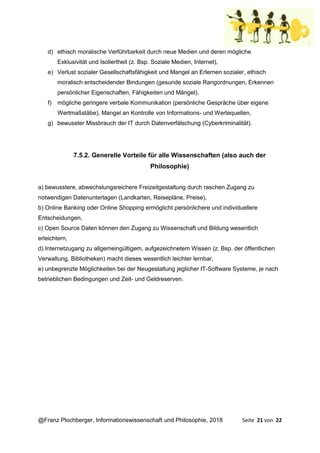 @Franz Plochberger, Informationswissenschaft und Philosophie, 2018 Seite 21 von 22
d) ethisch moralische Verführbarkeit durch neue Medien und deren mögliche
Exklusivität und Isoliertheit (z. Bsp. Soziale Medien, Internet),
e) Verlust sozialer Gesellschaftsfähigkeit und Mangel an Erlernen sozialer, ethisch
moralisch entscheidender Bindungen (gesunde soziale Rangordnungen, Erkennen
persönlicher Eigenschaften, Fähigkeiten und Mängel),
f) mögliche geringere verbale Kommunikation (persönliche Gespräche über eigene
Wertmaßstäbe), Mangel an Kontrolle von Informations- und Wertequellen,
g) bewusster Missbrauch der IT durch Datenverfälschung (Cyberkriminalität).
7.5.2. Generelle Vorteile für alle Wissenschaften (also auch der
Philosophie)
a) bewusstere, abwechslungsreichere Freizeitgestaltung durch raschen Zugang zu
notwendigen Datenunterlagen (Landkarten, Reisepläne, Preise),
b) Online Banking oder Online Shopping ermöglicht persönlichere und individuellere
Entscheidungen,
c) Open Source Daten können den Zugang zu Wissenschaft und Bildung wesentlich
erleichtern,
d) Internetzugang zu allgemeingültigem, aufgezeichnetem Wissen (z. Bsp. der öffentlichen
Verwaltung, Bibliotheken) macht dieses wesentlich leichter lernbar,
e) unbegrenzte Möglichkeiten bei der Neugestaltung jeglicher IT-Software Systeme, je nach
betrieblichen Bedingungen und Zeit- und Geldreserven.
 