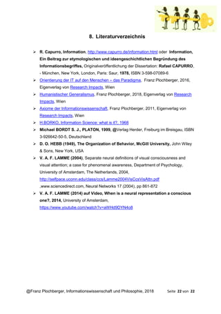 @Franz Plochberger, Informationswissenschaft und Philosophie, 2018 Seite 22 von 22
8. Literaturverzeichnis
➢ R. Capurro, Information, http://www.capurro.de/information.html oder Information,
Ein Beitrag zur etymologischen und ideengeschichtlichen Begründung des
Informationsbegriffes, Originalveröffentlichung der Dissertation: Rafael CAPURRO,
- München, New York, London, Paris: Saur, 1978, ISBN 3-598-07089-6
➢ Orientierung der IT auf den Menschen – das Paradigma, Franz Plochberger, 2016,
Eigenverlag von Research Impacts, Wien
➢ Humanistischer Generalismus, Franz Plochberger, 2018, Eigenverlag von Research
Impacts, Wien
➢ Axiome der Informationswissenschaft, Franz Plochberger, 2011, Eigenverlag von
Research Impacts, Wien
➢ H.BORKO, Information Science: what is it?, 1968
➢ Michael BORDT S. J., PLATON, 1999, @Verlag Herder, Freiburg im Breisgau, ISBN
3-926642-50-5, Deutschland
➢ D. O. HEBB (1949), The Organization of Behavior, McGill University, John Wiley
& Sons, New York, USA
➢ V. A. F. LAMME (2004), Separate neural definitions of visual consciousness and
visual attention; a case for phenomenal awareness, Department of Psychology,
University of Amsterdam, The Netherlands, 2004,
http://selfpace.uconn.edu/class/ccs/Lamme2004VisCcsVisAttn.pdf
,www.sciencedirect.com, Neural Networks 17 (2004), pp 861-872
➢ V. A. F. LAMME (2014) auf Video, When is a neural representation a conscious
one?, 2014, University of Amsterdam,
https://www.youtube.com/watch?v=aWHd9DYN4o8
 