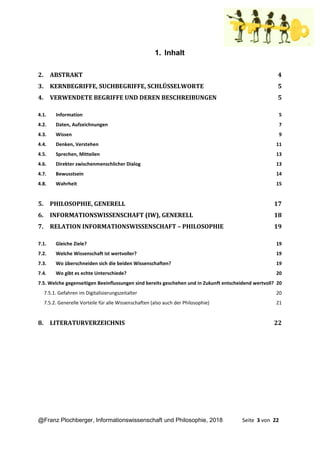 @Franz Plochberger, Informationswissenschaft und Philosophie, 2018 Seite 3 von 22
1. Inhalt
2. ABSTRAKT 4
3. KERNBEGRIFFE, SUCHBEGRIFFE, SCHLÜSSELWORTE 5
4. VERWENDETE BEGRIFFE UND DEREN BESCHREIBUNGEN 5
4.1. Information 5
4.2. Daten, Aufzeichnungen 7
4.3. Wissen 9
4.4. Denken, Verstehen 11
4.5. Sprechen, Mitteilen 13
4.6. Direkter zwischenmenschlicher Dialog 13
4.7. Bewusstsein 14
4.8. Wahrheit 15
5. PHILOSOPHIE, GENERELL 17
6. INFORMATIONSWISSENSCHAFT (IW), GENERELL 18
7. RELATION INFORMATIONSWISSENSCHAFT – PHILOSOPHIE 19
7.1. Gleiche Ziele? 19
7.2. Welche Wissenschaft ist wertvoller? 19
7.3. Wo überschneiden sich die beiden Wissenschaften? 19
7.4. Wo gibt es echte Unterschiede? 20
7.5. Welche gegenseitigen Beeinflussungen sind bereits geschehen und in Zukunft entscheidend wertvoll? 20
7.5.1. Gefahren im Digitalisierungszeitalter 20
7.5.2. Generelle Vorteile für alle Wissenschaften (also auch der Philosophie) 21
8. LITERATURVERZEICHNIS 22
 
