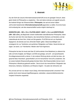 @Franz Plochberger, Informationswissenschaft und Philosophie, 2018 Seite 4 von 22
2. Abstrakt
Aus der Sicht der (neuen) Informationswissenschaft (IW) ist es ein gewagter Versuch, diese
gleich direkt mit Philosophie zu vergleichen. Hier wird daher erstmals und zaghaft versucht,
die tradierte Königin der Wissenschaften, Philosophie, der seit erst einem halben
Jahrhundert bestehenden Informationswissenschaft gegenüber zu stellen. Es ist bis heute
nicht eindeutig klar, wie dies wissenschaftlich seriös möglich überhaupt ist.
SOKRATES (469 – 399 v. Chr.), PLATON (428/27- 348/47 v. Chr.) und ARISTOTELES
(384 - 322 v.Chr.), als Begründer unserer traditionellen abendländischen Philosophie, haben
die Suche nach dem Sinn des Daseins, des menschlichen Denkens und Handelns und der
Lebensfreude als ihren Sinn, Inhalt und Ziel gesehen. PLATON hat sich von Sophisten
abgegrenzt, die damals auch als „führenden Köpfe“ galten. Diese beschäftigten sich
vorwiegend mit „nur“ fachlichen und sachlichen Fähigkeiten und Fakten. Heute könnten wir
sagen, sie waren „nur“ Handwerker, Meister oder Fach-Ingenieure.
Philosophie hat also bis heute (seit über 20 Jahrhunderten ihres Bestehens) zu allererst die
edle und hohe Aufgabe, der Religion und Ethik als geistige, vernunft- und sprachbasierte
Grundlagenwissenschaft zu dienen. In der anderen Richtung diente und dient sie dazu, die
gesamte Natur theoretisch, gesamtheitlich und mit menschlicher Vernunft zu bedenken. Sie
ist unsere tradierte Wissenschaft geistig höchster Stufe. Alle Wissenschaften können durch
Philosophie in Beziehung gebracht werden. Das ist durch die menschlichen Fähigkeiten des
Erkennens, Denkens, Verstehens und Wissens möglich – für jeden der erforschen will.
Wo und wie soll man nun diesen neuen Zweig, Informationswissenschaft, einordnen? Hier
werden durch einen bewusst begriffsbezogenen, abstrakten, wissenschaftstheoretischen
Vergleich Antworten angestrebt.
 
