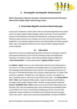 @Franz Plochberger, Informationswissenschaft und Philosophie, 2018 Seite 5 von 22
3. Kernbegriffe, Suchbegriffe, Schlüsselworte
Wissen, Bewusstsein, Wahrheit, Information, Informationswissenschaft, Philosophie,
Wissenschaft, Subjekt, Objekt, Aufzeichnungen, Daten
4. Verwendete Begriffe und deren Beschreibungen
Es kann keine umfassende, sondern besten Falls eine tendenziöse Begriffssammlung erstellt
werden. Es werden möglichst allgemeingültige, weltweit anerkannte, sinnvoll verwendbare,
singuläre Primär-Definitionen verwendet. Eine tiefergehende, umfangreich verzweigte
Diskussion dieser wäre aber hier zu komplex und ist noch nicht sinnvoll. Es geht um einen
begrifflichen und prinzipiellen Vergleich zwischen zwei Wissenschaften auf höchster geistiger
Ebene. Neue, verzweigende Erkenntnisse und ein wissenschaftlich ergiebiger Überblick
werden angestrebt.
4.1. Information
Dieses Wort ist heute ein wichtiger Begriff geworden und bedarf hier deswegen zu allererst
einer genaueren Beachtung. Es hat nach dem Gutdünken einiger meinungsbildender
Soziologen und Historiker unserem Jahrhundert und Zeitalter prägend die Beinamen
„Informationszeitalter“ und etwas weiter gefasst „Digitales Zeitalter“ gegeben.
Das Adjektiv „digital“ stammt von der mathematischen Bezeichnung für Zahlensysteme –
vorher war nur vor allem das dekadische (zehnstellige) bekannt, nun wiederentdeckte man
das zweistellige (duale) Zahlensystem dazu. Erstmals in der Geistesgeschichte war es mit
der neuen IT (Informationstechnologie, dem Computer) möglich geworden, aus Zahlen Texte
und Worte zu gestalten. Mit digital war zu dem Zeitpunkt - neuartig - auch eigentlich vor
allem „zweistellig“ gemeint. Zusammen mit der BOOLE´schen Logik – nach George BOOLE
(1815 - 1864), einem Englischem Mathematiker – ergab sich daraus die mathematische
Grundlage unserer heutigen Software, Daten, Hardware, ja sogar gesamten Arbeitswelt.
Claude E. SHANNON (1916 - 2001) erkannte als einer der führenden Mathematiker seiner
Zeit (etwa 1950), dass die zweiwertige Logik und die Verwendung der zweistelligen Zahlen
aus den Ziffern 0 und 1 sich im mechanischen Schaltvorgang von „Ein“ und „Aus“ ideal
entsprechen. Dieses Verhalten ist in der BOOLE´schen Logik dem Wert einer Aussage -
„Wahr“ oder „Falsch“ - gleich. Damit wurde durch George BOOLE und Claude SHANNON
 