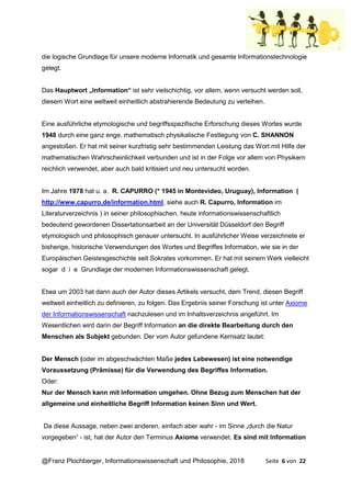@Franz Plochberger, Informationswissenschaft und Philosophie, 2018 Seite 6 von 22
die logische Grundlage für unsere moderne Informatik und gesamte Informationstechnologie
gelegt.
Das Hauptwort „Information“ ist sehr vielschichtig, vor allem, wenn versucht werden soll,
diesem Wort eine weltweit einheitlich abstrahierende Bedeutung zu verleihen.
Eine ausführliche etymologische und begriffsspezifische Erforschung dieses Wortes wurde
1948 durch eine ganz enge, mathematisch physikalische Festlegung von C. SHANNON
angestoßen. Er hat mit seiner kurzfristig sehr bestimmenden Leistung das Wort mit Hilfe der
mathematischen Wahrscheinlichkeit verbunden und ist in der Folge vor allem von Physikern
reichlich verwendet, aber auch bald kritisiert und neu untersucht worden.
Im Jahre 1978 hat u. a. R. CAPURRO (* 1945 in Montevideo, Uruguay), Information (
http://www.capurro.de/information.html, siehe auch R. Capurro, Information im
Literaturverzeichnis ) in seiner philosophischen, heute informationswissenschaftlich
bedeutend gewordenen Dissertationsarbeit an der Universität Düsseldorf den Begriff
etymologisch und philosophisch genauer untersucht. In ausführlicher Weise verzeichnete er
bisherige, historische Verwendungen des Wortes und Begriffes Information, wie sie in der
Europäischen Geistesgeschichte seit Sokrates vorkommen. Er hat mit seinem Werk vielleicht
sogar d i e Grundlage der modernen Informationswissenschaft gelegt.
Etwa um 2003 hat dann auch der Autor dieses Artikels versucht, dem Trend, diesen Begriff
weltweit einheitlich zu definieren, zu folgen. Das Ergebnis seiner Forschung ist unter Axiome
der Informationswissenschaft nachzulesen und im Inhaltsverzeichnis angeführt. Im
Wesentlichen wird darin der Begriff Information an die direkte Bearbeitung durch den
Menschen als Subjekt gebunden. Der vom Autor gefundene Kernsatz lautet:
Der Mensch (oder im abgeschwächten Maße jedes Lebewesen) ist eine notwendige
Voraussetzung (Prämisse) für die Verwendung des Begriffes Information.
Oder:
Nur der Mensch kann mit Information umgehen. Ohne Bezug zum Menschen hat der
allgemeine und einheitliche Begriff Information keinen Sinn und Wert.
Da diese Aussage, neben zwei anderen, einfach aber wahr - im Sinne „durch die Natur
vorgegeben“ - ist, hat der Autor den Terminus Axiome verwendet. Es sind mit Information
 