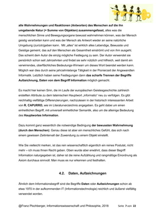 @Franz Plochberger, Informationswissenschaft und Philosophie, 2018 Seite 7 von 22
alle Wahrnehmungen und Reaktionen (Antworten) des Menschen auf die ihn
umgebende Natur (= Summe von Objekten) zusammengefasst, alles was die
menschlichen Sinne und Bewegungsorgane bewusst wahrnehmen können, was der Mensch
geistig verarbeiten kann und was der Mensch als Antwort wieder an seine natürliche
Umgebung (zurück)geben kann. Mit „alles“ ist wirklich alles Lebendige, Bewusste und
Geistige gemeint, das auf den Menschen als Gesamtheit einströmt und von ihm ausgeht.
Das scheint dem Autor die einzig mögliche Festlegung zu sein. Der Autor verwendet sie
persönlich schon seit Jahrzehnten und findet sie sehr nützlich und hilfreich, weil damit ein
verwirrendes, oberflächliches Bedeutungs-Wirrwarr um dieses Wort beendet werden kann.
Möglich war dies durch seine jahrzehntelange Tätigkeit in der Pionierzeit der Angewandten
Informatik. Letztlich haben seine Festlegungen dann das scharfe Trennen der Begriffe
Aufzeichnung, Daten von dem Begriff Information möglich gemacht.
Es macht hier keinen Sinn, die im Laufe der europäischen Geistesgeschichte zahlreich
erstellten Attribute zu dem lateinischen Hauptwort „informatio“ neu zu verfolgen. Es gibt
reichhaltig vielfältige Differenzierungen, nachzulesen in der historisch interessanten Arbeit
von R. CAPURRO, wie im Literaturverzeichnis angegeben. Es geht dabei um einen
einheitlichen Begriff, mit universell einheitlicher Semantik, also um die alleinige Bedeutung
des Hauptwortes Information.
Dazu kommt ganz wesentlich die notwendige Bedingung der bewussten Wahrnehmung
(durch den Menschen). Genau diese ist aber ein menschliches Gefühl, das sich nach
einem gewissen Zeitintervall der Zuwendung zu einem Objekt einstellt.
Wie Sie vielleicht merken, ist das rein wissenschaftlich eigentlich ein reines Postulat, nicht
mehr – ich muss Ihnen Recht geben. Oben wurde aber erwähnt, dass dieser Begriff
Information naturgegeben ist, daher ist die reine Aufzählung und rangmäßige Einordnung als
Axiom durchaus sinnvoll. Man muss es nur erkennen und festhalten.
4.2. Daten, Aufzeichnungen
Ähnlich dem Informationsbegriff sind die Begriffe Daten oder Aufzeichnungen schon ab
etwa 1970 in der aufkommenden IT (Informationstechnologie) reichlich und äußerst vielfältig
verwendet worden.
 