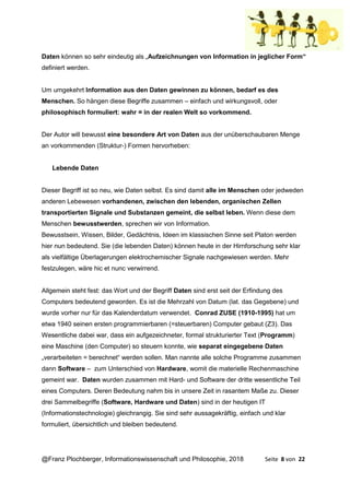 @Franz Plochberger, Informationswissenschaft und Philosophie, 2018 Seite 8 von 22
Daten können so sehr eindeutig als „Aufzeichnungen von Information in jeglicher Form“
definiert werden.
Um umgekehrt Information aus den Daten gewinnen zu können, bedarf es des
Menschen. So hängen diese Begriffe zusammen – einfach und wirkungsvoll, oder
philosophisch formuliert: wahr = in der realen Welt so vorkommend.
Der Autor will bewusst eine besondere Art von Daten aus der unüberschaubaren Menge
an vorkommenden (Struktur-) Formen hervorheben:
Lebende Daten
Dieser Begriff ist so neu, wie Daten selbst. Es sind damit alle im Menschen oder jedweden
anderen Lebewesen vorhandenen, zwischen den lebenden, organischen Zellen
transportierten Signale und Substanzen gemeint, die selbst leben. Wenn diese dem
Menschen bewusstwerden, sprechen wir von Information.
Bewusstsein, Wissen, Bilder, Gedächtnis, Ideen im klassischen Sinne seit Platon werden
hier nun bedeutend. Sie (die lebenden Daten) können heute in der Hirnforschung sehr klar
als vielfältige Überlagerungen elektrochemischer Signale nachgewiesen werden. Mehr
festzulegen, wäre hic et nunc verwirrend.
Allgemein steht fest: das Wort und der Begriff Daten sind erst seit der Erfindung des
Computers bedeutend geworden. Es ist die Mehrzahl von Datum (lat. das Gegebene) und
wurde vorher nur für das Kalenderdatum verwendet. Conrad ZUSE (1910-1995) hat um
etwa 1940 seinen ersten programmierbaren (=steuerbaren) Computer gebaut (Z3). Das
Wesentliche dabei war, dass ein aufgezeichneter, formal strukturierter Text (Programm)
eine Maschine (den Computer) so steuern konnte, wie separat eingegebene Daten
„verarbeiteten = berechnet“ werden sollen. Man nannte alle solche Programme zusammen
dann Software – zum Unterschied von Hardware, womit die materielle Rechenmaschine
gemeint war. Daten wurden zusammen mit Hard- und Software der dritte wesentliche Teil
eines Computers. Deren Bedeutung nahm bis in unsere Zeit in rasantem Maße zu. Dieser
drei Sammelbegriffe (Software, Hardware und Daten) sind in der heutigen IT
(Informationstechnologie) gleichrangig. Sie sind sehr aussagekräftig, einfach und klar
formuliert, übersichtlich und bleiben bedeutend.
 
