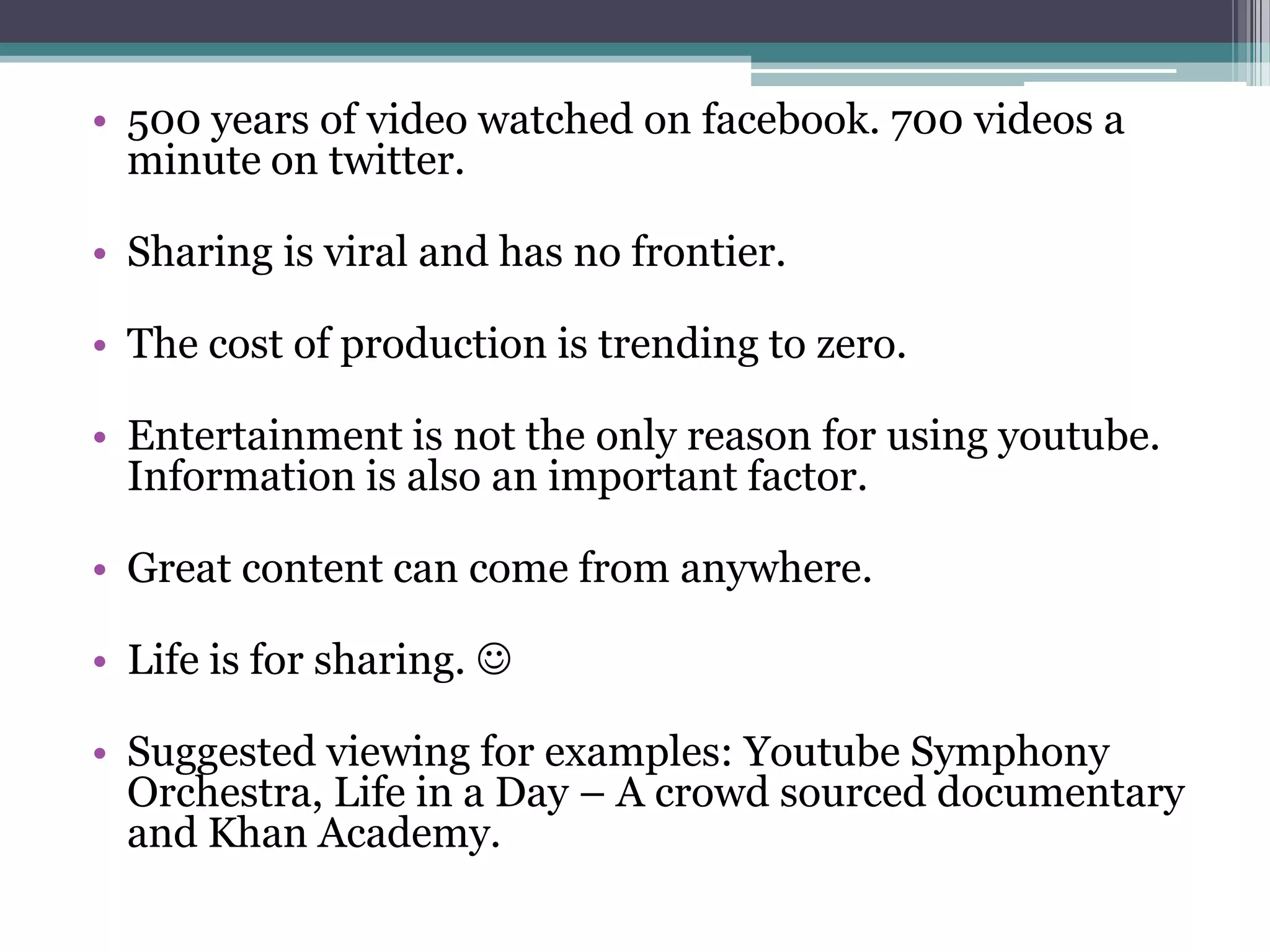 • 500 years of video watched on facebook. 700 videos a
  minute on twitter.

• Sharing is viral and has no frontier.

• The cost of production is trending to zero.

• Entertainment is not the only reason for using youtube.
  Information is also an important factor.

• Great content can come from anywhere.

• Life is for sharing. 

• Suggested viewing for examples: Youtube Symphony
  Orchestra, Life in a Day – A crowd sourced documentary
  and Khan Academy.
 