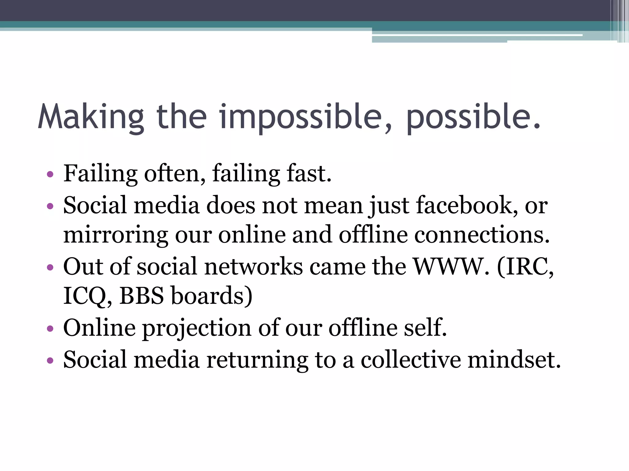 Making the impossible, possible.
• Failing often, failing fast.
• Social media does not mean just facebook, or
  mirroring our online and offline connections.
• Out of social networks came the WWW. (IRC,
  ICQ, BBS boards)
• Online projection of our offline self.
• Social media returning to a collective mindset.
 