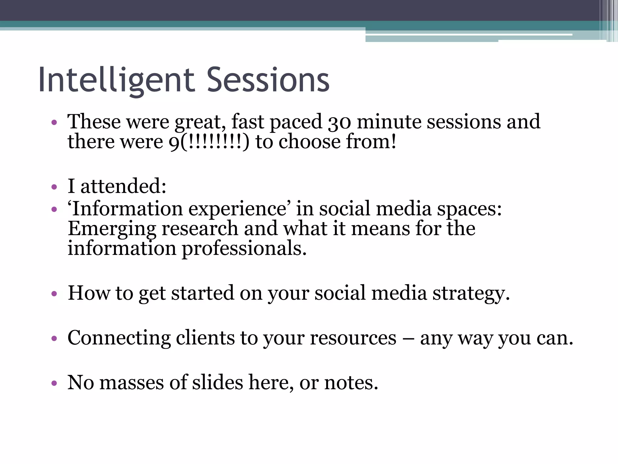 Intelligent Sessions
• These were great, fast paced 30 minute sessions and
  there were 9(!!!!!!!!) to choose from!

• I attended:
• ‘Information experience’ in social media spaces:
  Emerging research and what it means for the
  information professionals.

• How to get started on your social media strategy.

• Connecting clients to your resources – any way you can.

• No masses of slides here, or notes.
 