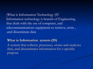 (What is Information Technology (IT
Information technology is branch of Engineering
that deals with the use of computer, and
                             .

telecommunications equipment to retrieve, store ,
.and disseminate data

What is Information system (IS)
A system that collects, processes, stores and analyzes
data, and disseminates information for a specific
purpose
 