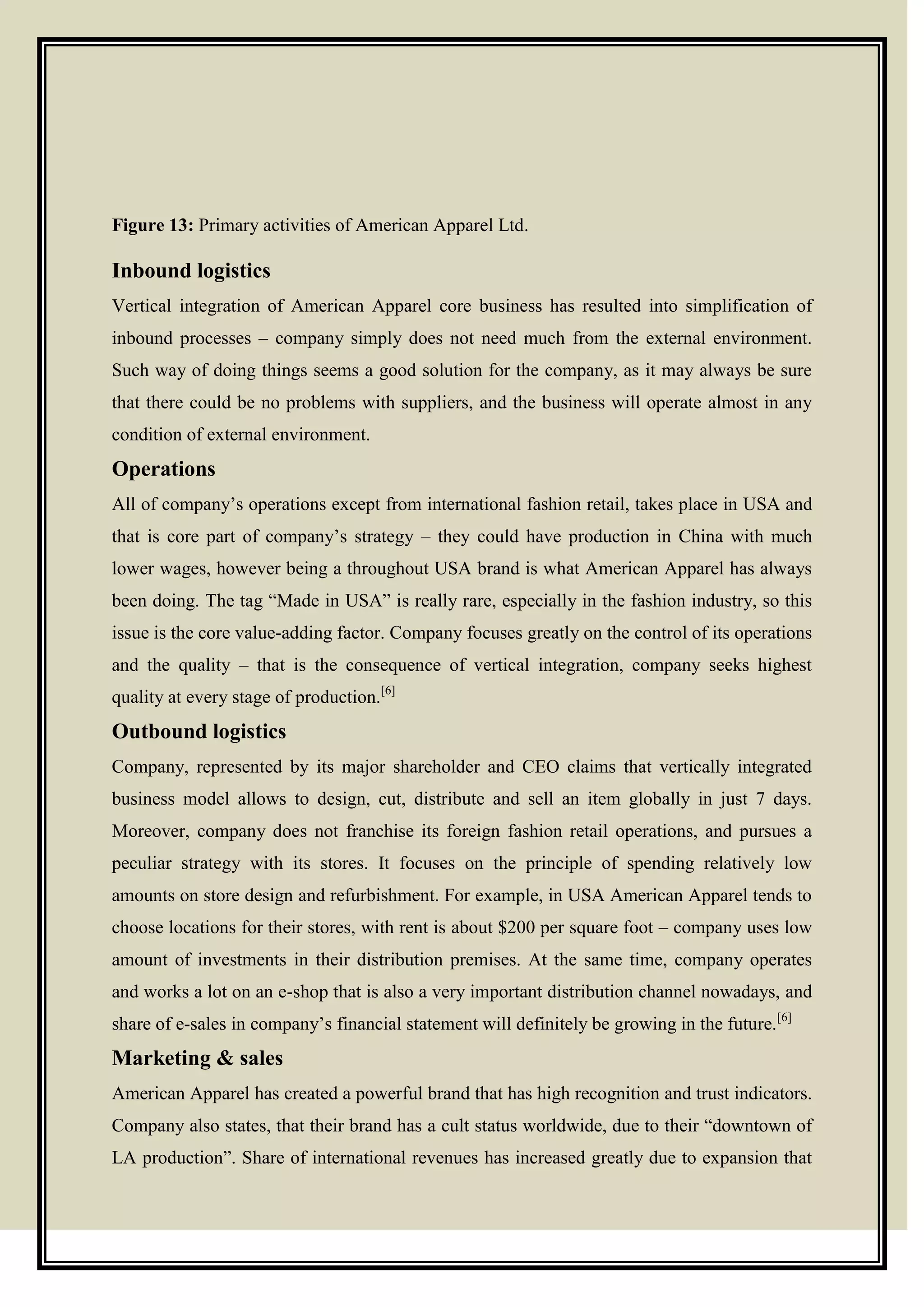 Figure 13: Primary activities of American Apparel Ltd.
Inbound logistics
Vertical integration of American Apparel core business has resulted into simplification of
inbound processes – company simply does not need much from the external environment.
Such way of doing things seems a good solution for the company, as it may always be sure
that there could be no problems with suppliers, and the business will operate almost in any
condition of external environment.
Operations
All of company’s operations except from international fashion retail, takes place in USA and
that is core part of company’s strategy – they could have production in China with much
lower wages, however being a throughout USA brand is what American Apparel has always
been doing. The tag ―Made in USA‖ is really rare, especially in the fashion industry, so this
issue is the core value-adding factor. Company focuses greatly on the control of its operations
and the quality – that is the consequence of vertical integration, company seeks highest
quality at every stage of production.[6]
Outbound logistics
Company, represented by its major shareholder and CEO claims that vertically integrated
business model allows to design, cut, distribute and sell an item globally in just 7 days.
Moreover, company does not franchise its foreign fashion retail operations, and pursues a
peculiar strategy with its stores. It focuses on the principle of spending relatively low
amounts on store design and refurbishment. For example, in USA American Apparel tends to
choose locations for their stores, with rent is about $200 per square foot – company uses low
amount of investments in their distribution premises. At the same time, company operates
and works a lot on an e-shop that is also a very important distribution channel nowadays, and
share of e-sales in company’s financial statement will definitely be growing in the future.[6]
Marketing & sales
American Apparel has created a powerful brand that has high recognition and trust indicators.
Company also states, that their brand has a cult status worldwide, due to their ―downtown of
LA production‖. Share of international revenues has increased greatly due to expansion that
 